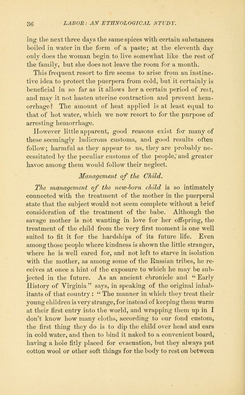 ing tlie next three days the same spices with certain substances boiled in water in the form of a paste; at the eleventh day only does the woman begin to live somewhat like the rest of the family, but she does not leave the room for a month. This frequent resort to fire seems to arise from an instinc-. tive idea to protect the puerpera from cold, but it certainly is beneficial in so far as it allows her a certain period of ref,t, and may it not hasten uterine contraction and prevent hem- orrhage? The amount of heat applied is at least equal to that of hot water, which we now resort to for the j^urjDose of arresting hemorrhage. However little apparent, good reasons exist for many of these seemingly ludicrous customs, and good results often follow; harmful as they appear to us, they are probably ne- cessitated by the peculiar customs of the people, and greater havoc among them would follow their neglect. Management of the Child. The Tnanagement of the new-horn child is so intimately connected with the treatment of the mother in the puerperal state that the subject would not seem complete without a brief consideration of the treatment of the babe. Although the savage mother is not wanting in love for her offspring, the treatment of the child from the very first moment is one well suited to fit it for the hardships of its future life. Even among those people where kindness is shown the little stranger, where he is well cared for, and not left to starve in isolation with the mother, as among some of the Russian tribes, he re- ceives at once a hint of the exposure to which he may be sub- jected in the future. As an ancient chronicle and  Early History of Virginia  says, in speaking of the original inhab- itants of that country :  The manner in which they treat their young children is very strange, for instead of keeping them warm at their first entry into the world, and wrapping them up in I don't know how many cloths, according to our fond custom, the first thing they do is to dip the child over head and ears in cold water, and then to bind it naked to a convenient board, having a hole fitly placed for evacuation, but they always put cotton wool or other soft things for the body to rest on between
