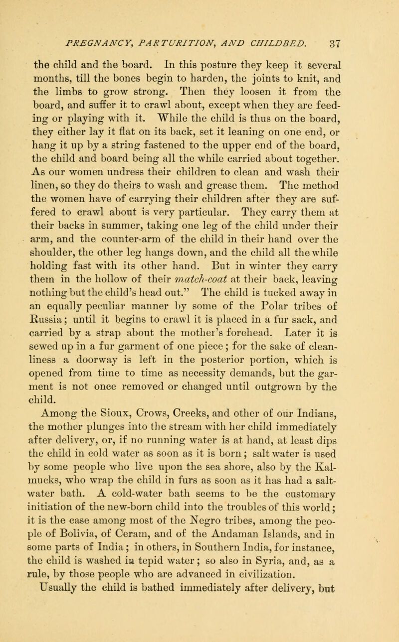 the child and tlie board. In this posture thej keep it several months, till the bones begin to harden, the joints to knit, and the limbs to grow strong. Then they loosen it from the board, and suffer it to crawl about, except when they are feed- ing or playing with it. While the child is thus on the board, they either lay it flat on its back, set it leaning on one end, or hang it up by a string fastened to the upper end of the board, the child and board being all the while carried about together. As our women undress their children to clean and wash their linen, so they do theirs to wash and grease them. The method the women have of carrying their children after they are suf- fered to crawl about is very particular. They carry them at their backs in summer, taking one leg of the child under their arm, and the counter-arm of the child in their hand over the shoulder, the other leg hangs down, and the child all the while holding fast with its other hand. But in winter they carry them in the hollow of their match-coat at their back, leaving nothing but the child's head out. The child is tucked away in an equally peculiar manner by some of the Polar tribes of Russia; until it begins to crawl it is placed in a fur sack, and carried by a strap about the mother's forehead. Later it is sewed up in a fur garment of one piece; for the sake of clean- liness a doorway is left in the posterior portion, which is opened from time to time as necessity demands, but the gar- ment is not once removed or changed until outgrown by the child. Among the Sioux, Crows, Creeks, and other of our Indians, the mother plunges into tlie stream with her child immediately after delivery, or, if no running water is at hand, at least dips the child in cold water as soon as it is born; saltwater is used by some people who live upon the sea shore, also by the Kal- mucks, who wrap the child in furs as soon as it has had a salt- water bath. A cold-water bath seems to be the customary initiation of the new-born child into the troubles of this world; it is the case among most of the Negro tribes, among the peo- ple of Bolivia, of Ceram, and of the Andaman Islands, and in some parts of India; in others, in Southern India, for instance, the child is washed ia tepid water; so also in Syria, and, as a rule, by those people who are advanced in civilization. Usually the child is bathed immediately after delivery, but