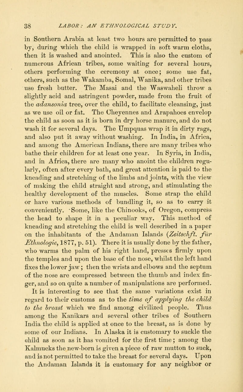 in Southern Arabia at least two hours are permitted to pass by, during which the child is wrapped in soft warm cloths, then it is washed and anointed. This is also the custom of numerous African tribes, some waiting for several hours, others performing the ceremony at once; some use fat, others, such as the Wakamba, Somal, Wanika, and other tribes use fresh butter. The Masai and the Waswaheli throw a slightly acid and astringent powder, made from the fruit of the adansonia tree, over the child, to facilitate cleansing, just as we use oil or fat. The Cheyennes and Arapahoes envelop the child as soon as it is born in dry horse manure, and do not wash it for several days. The Umpquas wrap it in dirty rags, and also put it away without washing. In India, in Africa, and among the American Indians, there are many tribes who bathe their children for at least one year. In Syria, in India, and in Africa, there are many who anoint the children regu- larly, often after every bath, and great attention is paid to the kneading and stretching of the limbs and joints, with the view of making the child straiglit and strong, and stimulating the healthy development of the muscles. Some strap the child or have various methods of bundling it, so as to carry it conveniently. -Some, like the Chinooks, of Oregon, compress the head to shape it in a peculiar way. This method of kneading and stretching the child is well described in a paper on the inhabitants of the Andaman Islands {Zeitschft. fur Ethnologie^ 1877, p. 51). There it is usually done by the father, who warms the palm of his right hand, presses firmly upon the temples and upon the base of the nose, whilst the left hand fixes the lower jaw; tlien the wrists and elbows and the septum of the nose are compressed between the thumb and index fin- ger, and so on quite a number of manipulations are performed. It is interesting to see that the same variations exist in regard to their customs as to the tiTne of applying the child to the hreast which we find among civilized people. Thus among the Kanikars and several other tribes of Southern India the child is applied at once to the breast, as is done by some of our Indians. In Alaska it is customary to suckle the child as soon as it has vomited for the first time; among the Kalmucks the new-born is given a piece of raw mutton to suck, and is not permitted to take the breast for several days. Upon the Andaman Islands it is customary for any neighbor or