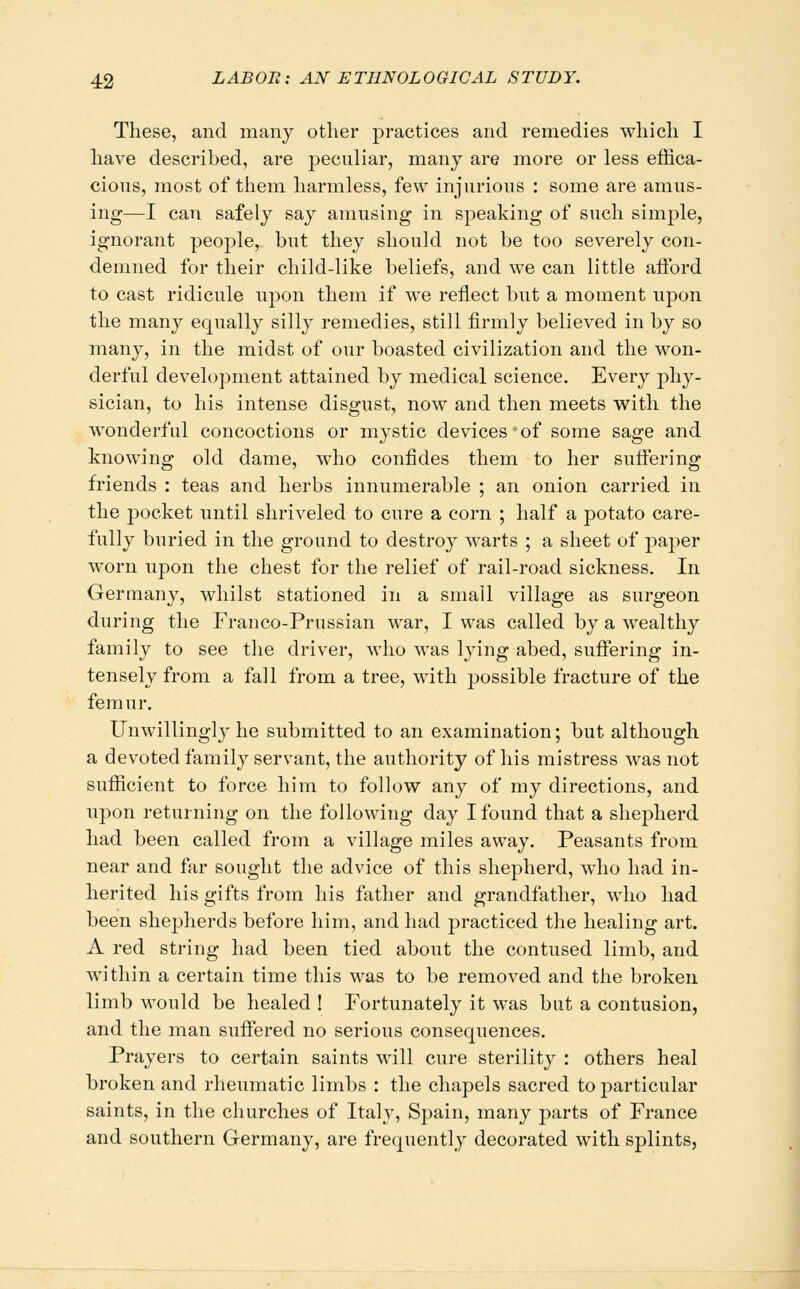 These, and many other practices and remedies which I have described, are peculiar, many are more or less effica- cious, most of them harmless, few injurious : some are amus- ing—I can safely say amusing in speaking of such simple, ignorant people, but they should not be too severely con- demned for their child-like beliefs, and we can little afford to cast ridicule upon them if we reflect but a moment upon the many equally silly remedies, still firmly believed in by so many, in the midst of our boasted civilization and the won- derful development attained by medical science. Every phy- sician, to his intense disgust, now and then meets with the wonderful concoctions or mj^stic devices of some sage and knowing old dame, who confides them to her suffering friends : teas and herbs innumerable ; an onion carried in the pocket until shriveled to cure a corn ; half a potato care- fully buried in the ground to destroy warts ; a sheet of paper worn upon the chest for the relief of rail-road sickness. In Germany, whilst stationed in a small village as surgeon during the Franco-Prussian war, I was called by a wealthy family to see the driver, who was lying abed, suffering in- tensely from a fall from a tree, with possible fracture of the femur. Unwillingly he submitted to an examination; but although a devoted family servant, the authority of his mistress was not sufficient to force him to follow any of my directions, and upon returning on the following day I found that a shejDlierd had been called from a village miles away. Peasants from near and far sought the advice of this shepherd, who had in- herited his gifts from his father and grandfather, who had been shepherds before him, and had practiced tlie healing art. A red string had been tied about the contused limb, and within a certain time this was to be removed and the broken limb would be healed ! Fortunately it was but a contusion, and the man suffered no serious consequences. Prayers to certain saints will cure sterility : others heal broken and rheumatic limbs : the chapels sacred to particular saints, in the churches of Italy, Spain, many j^arts of France and southern Germany, are frequently decorated with splints.