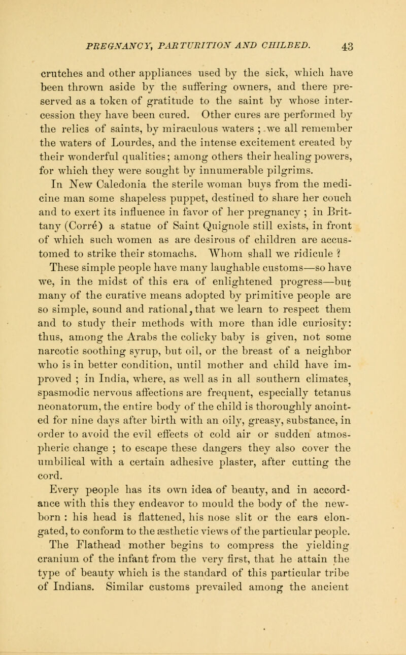 criitclies and other appliances used by the sick, which have been thrown aside by the suflering owners, and there pre- served as a token of gratitude to the saint by whose inter- cession they have been cured. Other cures are performed by the relics of saints, by miraculous waters ; .we all remember the waters of Lourdes, and the intense excitement created by their wonderful qualities; among others their healing powers, for which they were sought by innumerable pilgrims. In Kew Caledonia the sterile woman buys from the medi- cine man some shapeless puppet, destined to share her couch and to exert its influence in favor of her pregnancy ; in Brit- tany (Corre) a statue of Saint Quignole still exists, in front of which such women as are desirous of children are accus- tomed to strike their stomachs. Whom shall we ridicule ? These simple people have many laughable customs—so have we, in the midst of this era of enlightened progress—but many of the curative means adopted by primitive people are so simple, sound and rational,that we learn to respect them and to study their methods with more than idle curiosity: thus, among the Arabs the colicky baby is given, not some narcotic soothing syrup, but oil, or the breast of a neighbor who is in better condition, until mother and child have im- proved ; in India, where, as w^ell as in all southern climates spasmodic nervous aifections are frequent, especially tetanus neonatorum, the entire body of the child is thoroughly anoint- ed for nine days after birth with an oily, greasy, substance, in order to avoid the evil effects ot cold air or sudden atmos- pheric change ; to escape these dangers they also cover the umbilical with a certain adhesive plaster, after cutting the cord. Every people has its own idea of beauty, and in accord- ance with this they endeavor to mould the body of the new- born : his head is flattened, his nose slit or the ears elon- gated, to conform to tlie aesthetic views of the particular people. The Flathead mother begins to compress the yielding cranium of the infant from the very first, that he attain the type of beauty which is the standard of this particular tribe of Indians. Similar customs j^revailed among the ancient