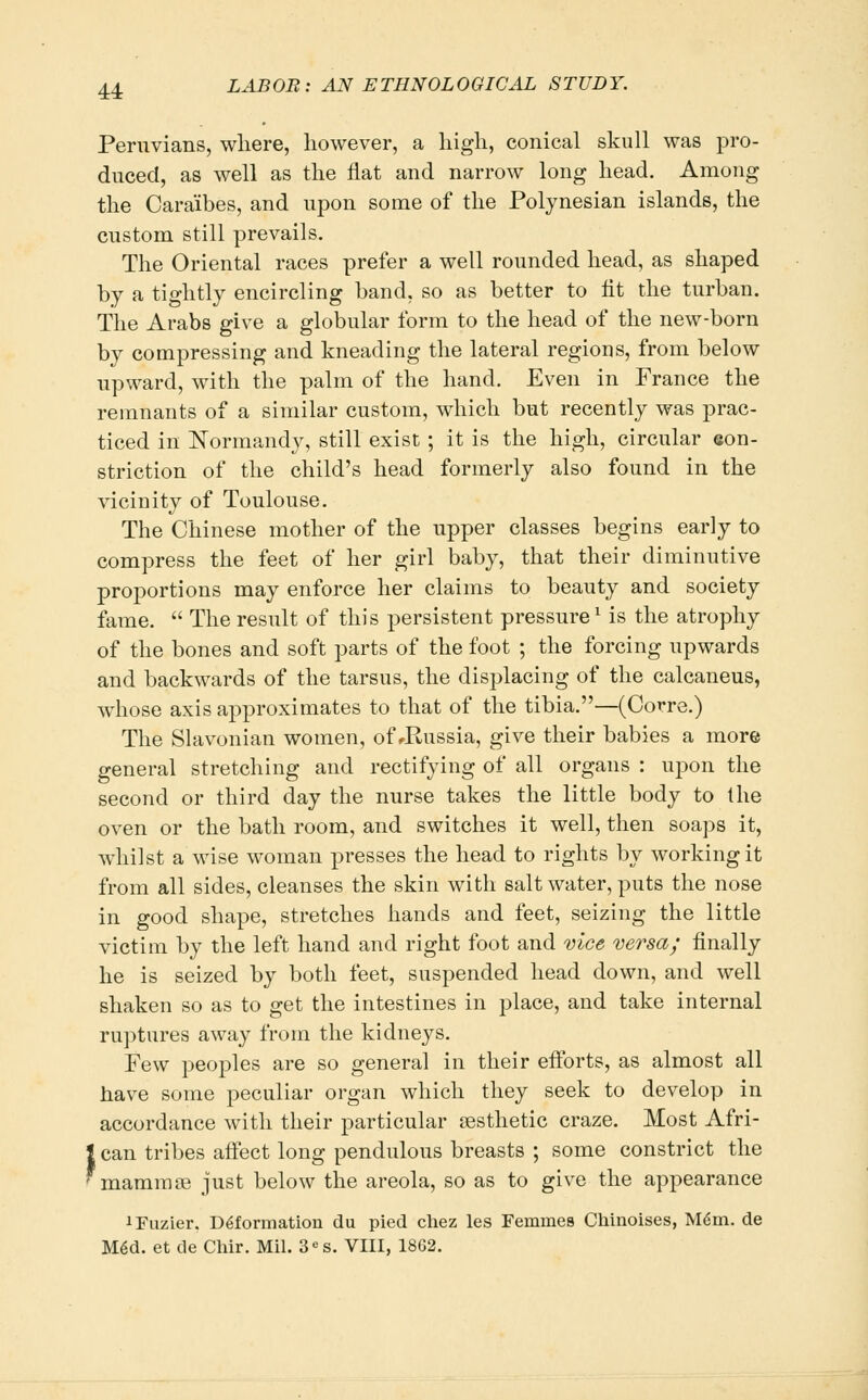 Peruvians, wliere, however, a liigli, conical skull was pro- duced, as well as tlie flat and narrow long head. Among the Caraibes, and upon some of the Polynesian islands, the custom still prevails. The Oriental races prefer a well rounded head, as shaped by a tightly encircling band, so as better to tit the turban. The Arabs give a globular form to the head of the new-born by compressing and kneading the lateral regions, from below upward, with the palm of the hand. Even in France the remnants of a similar custom, which but recently was prac- ticed in l^ormandy, still exist ; it is the high, circular eon- striction of the child's head formerly also found in the vicinity of Toulouse. The Chinese mother of the upper classes begins early to compress the feet of her girl baby, that their diminutive proportions may enforce her claims to beauty and society fame.  The result of this persistent pressure ^ is the atrophy of the bones and soft parts of the foot ; the forcing upwards and backwards of the tarsus, the displacing of the calcaneus, whose axis approximates to that of the tibia.—(Corre.) The Slavonian women, of ^Russia, give their babies a more general stretching and rectifying of all organs : ujwn the second or third day the nurse takes the little body to the oven or the bath room, and switches it well, then soaps it, whilst a wise woman presses the head to rights by working it from all sides, cleanses the skin with salt water, puts the nose in good shape, stretches hands and feet, seizing the little victim by the left hand and right foot and vice versa; finally he is seized by both feet, suspended head down, and well shaken so as to get the intestines in place, and take internal ruptures away from the kidneys. Few peoples are so general in their efforts, as almost all have some peculiar organ which they seek to develop in accordance with their particular sesthetic craze. Most Afri- can tribes affect long pendulous breasts ; some constrict the mamrase just below the areola, so as to give the appearance iFuzier. Deformation du pied cliez les Femmes Chinoises, M^m. de M^d. et de Chir. Mil. 3«s. VIII, 1862.
