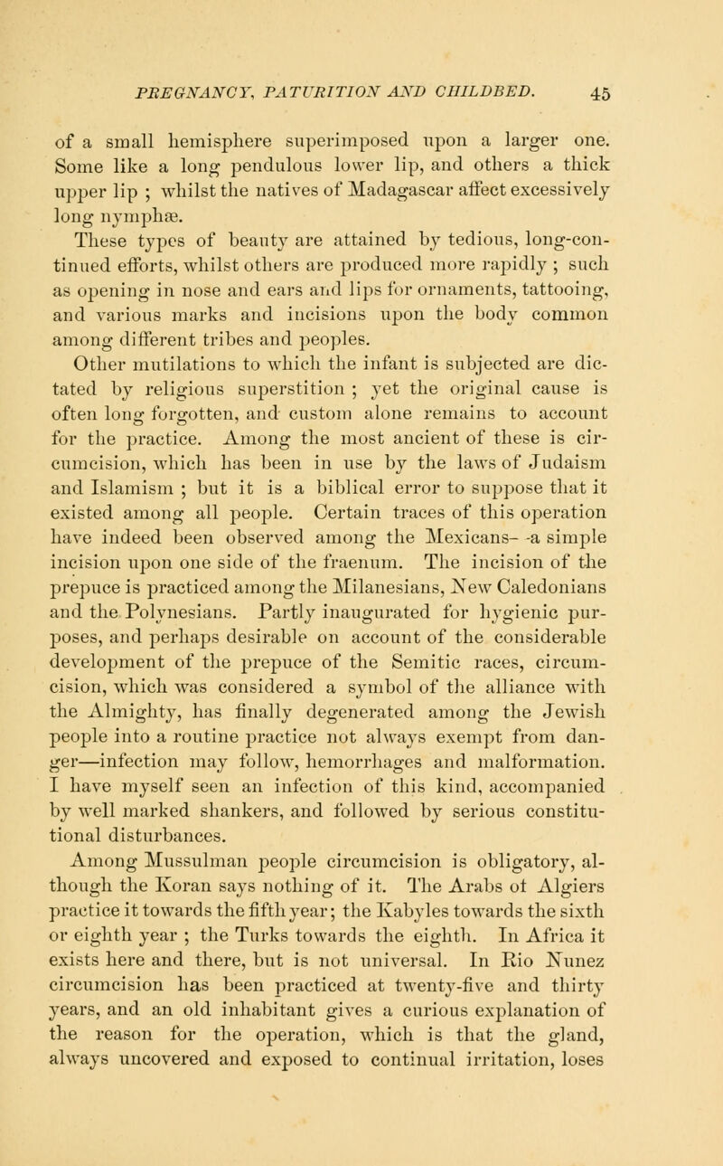 of a small hemisphere superimposed upon a larger one. Some like a long pendulous lower lip, and others a thick upper lip ; whilst the natives of Madagascar affect excessively long nymphse. These types of beauty are attained by tedious, long-con- tinued efforts, whilst others are produced more rapidly ; such as opening in nose and ears and lips for ornaments, tattooing, and various marks and incisions upon the body common among different tribes and peoples. Other mutilations to which the infant is subjected are dic- tated by religious superstition ; yet the original cause is often long forgotten, and custom alone remains to account for the practice. Among the most ancient of these is cir- cumcision, which has been in use by the laws of Judaism and Islamism ; but it is a biblical error to suppose that it existed among all people. Certain traces of this operation have indeed been observed among the Mexicans- -a simple incision upon one side of the fraenum. The incision of the prepuce is practiced among the Milanesians, New Caledonians and the Polynesians. Partly inaugurated for hygienic pur- poses, and perhajjs desirable on account of the considerable development of the prepuce of the Semitic races, circum- cision, which was considered a symbol of the alliance with the Almighty, has finally degenerated among the Jewish peoj)le into a routine practice not always exempt from dan- ger—infection may follow, hemorrhages and malformation. I have myself seen an infection of this kind, accompanied by well marked shankers, and followed by serious constitu- tional disturbances. Among Mussulman people circumcision is obligatory, al- though the Koran says nothing of it. The Arabs ot Algiers practice it towards the fifth year; the Kabyles towards the sixth or eighth year ; the Turks towards the eighth. In Africa it exists here and there, but is not universal. In Pio J^unez circumcision has been practiced at twenty-five and thirty years, and an old inhabitant gives a curious explanation of the reason for the operation, which is that the gland, always uncovered and exposed to continual irritation, loses