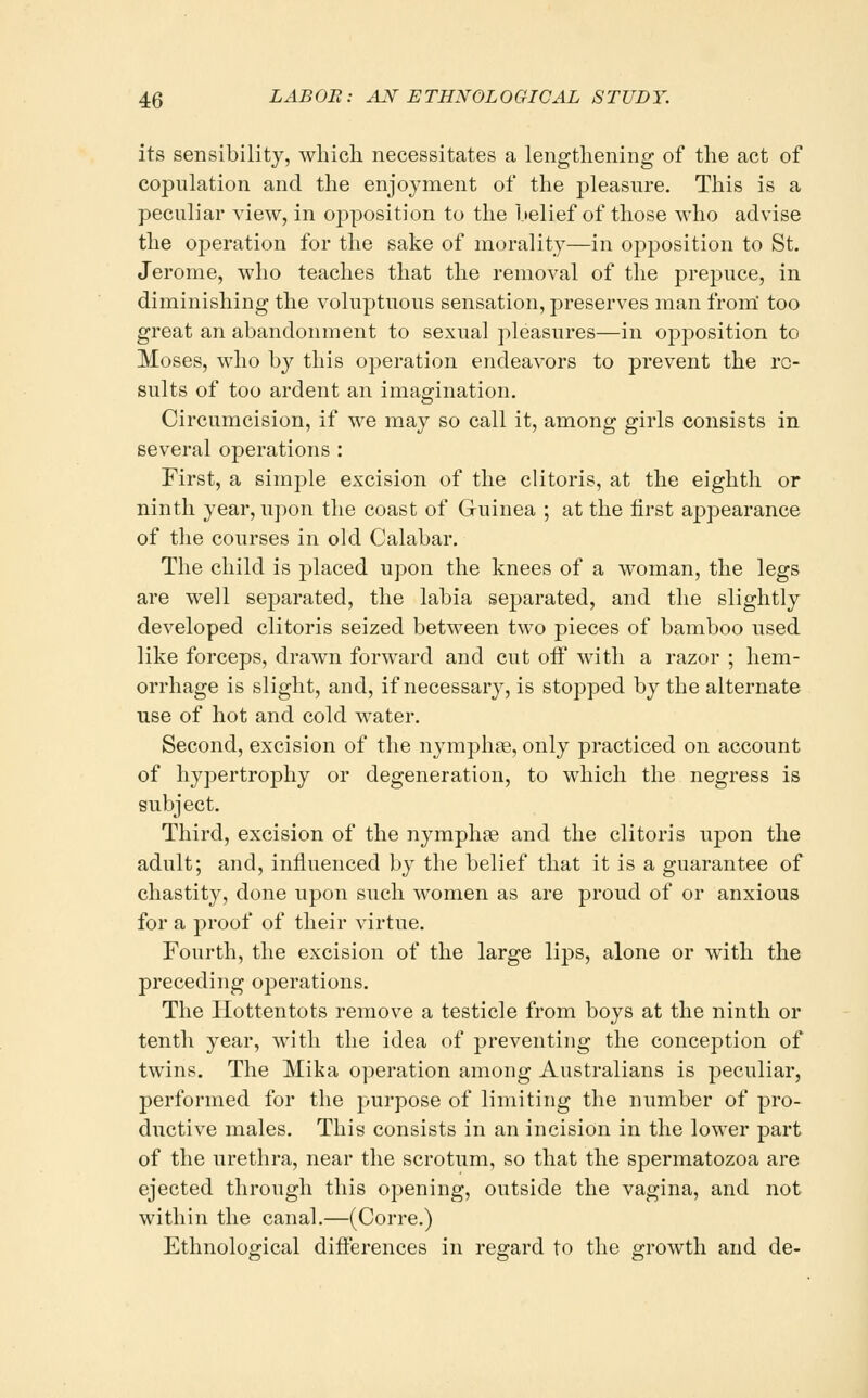 its sensibility, which necessitates a lengthening of the act of copulation and the enjoyment of the pleasure. This is a peculiar view, in opposition to the belief of those who advise the operation for the sake of morality—in opposition to St. Jerome, who teaches that the removal of the prepuce, in diminishing the voluptuous sensation, preserves man from too great an abandonment to sexual pleasures—in opposition to Moses, who by this operation endeavors to prevent the re- sults of too ardent an imagination. Circumcision, if we may so call it, among girls consists in several operations : First, a simple excision of the clitoris, at the eighth or ninth year, upon the coast of Guinea ; at the first appearance of the courses in old Calabar. The child is placed upon the knees of a woman, the legs are well separated, the labia separated, and the slightly developed clitoris seized between two pieces of bamboo used like forceps, drawn forward and cut off with a i-azor ; hem- orrhage is slight, and, if necessary, is stopped by the alternate use of hot and cold water. Second, excision of the nymphse, only practiced on account of hypertrophy or degeneration, to which the negress is subject. Third, excision of the nymphse and the clitoris upon the adult; and, influenced by the belief that it is a guarantee of chastity, done upon such women as are proud of or anxious for a proof of their virtue. Fourth, the excision of the large lips, alone or with the preceding operations. The Hottentots remove a testicle from boys at the ninth or tenth year, with the idea of preventing the conception of twins. The Mika operation among Australians is peculiar, performed for the purpose of limiting the number of pro- ductive males. This consists in an incision in the lower part of the urethra, near the scrotum, so that the spermatozoa are ejected through this opening, outside the vagina, and not within the canal.—(Corre.) Ethnological differences in regard to the growth and de-