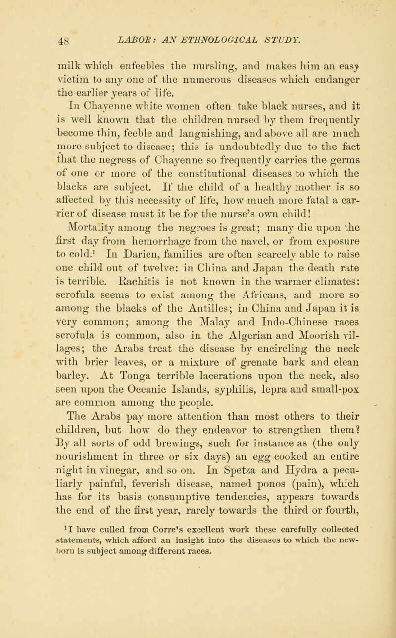 milk wliicli enfeebles the nursling, and makes him an easy victim to any one of the numerous diseases which endanger the earlier years of life. In Chayenne white women often take black nurses, and it is well known that the children nursed by them frequently become thin, feeble and languishing, and above all are much more subject to disease; this is undoubtedly due to the fact that the negress of Chayenne so frequently carries the germs of one or more of the constitutional diseases to which the blacks are subject. If the child of a healthy mother is so affected by this necessity of life, how much more fatal a car- rier of disease must it be for the nurse's own child! Mortality among the negroes is great; many die upon the first day from hemorrhage from the navel, or from exposure to cold.^ In Darien, families are often scarcely able to raise one child out of twelve: in China and Japan the death rate is terrible. Rachitis is not known in the warmer climates: scrofula seems to exist among the Africans, and more so among the blacks of the Antilles; in China and Japan it is very common; among the Malay and Indo-Chinese races scrofula is common, also in the Algerian and Moorish Til- lages; the Arabs treat the disease by encircling the neck with brier leaves, or a mixture of grenate bark and clean barley. At Tonga terrible lacerations upon the neck, also seen upon the Oceanic Islands, syphilis, lepra and small-pox are common among the people. The Arabs j)ay more attention than most others to their children, but how do they endeavor to strengthen them? By all sorts of odd brewings, such for instance as (the only nourishment in three or six days) an eo^g cooked an entire night in vinegar, and so on. In Spetza and Hydra a pecu- liarly painful, feverish disease, named ponos (pain), which has for its basis consumptive tendencies, appears towards the end of the first year, rarely towards the third or fourth, ^I have culled from Corre's excellent work these carefully collected statements, which afford an insight into the diseases to which the new- born is subject among different races.