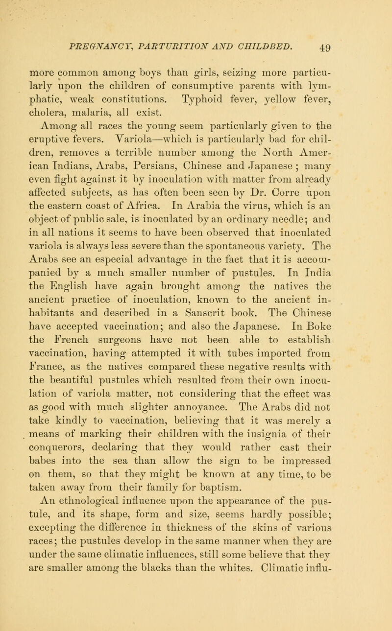 moi'e common among bojs than girls, seizing more particu- larly upon the children of consumptive parents with lym- phatic, weak constitutions. Typhoid fever, yellow fever, cholera, malaria, all exist. Among all races the young seem particularly given to the eruptive fevers. Yariola—which is particularly bad for chil- dren, removes a terrible number among the North Amer- ican Indians, Arabs, Persians, Chinese and Japanese ; many even light against it by inoculation with matter from already affected subjects, as has often been seen by Dr. Corre upon the eastern coast of Africa. In Arabia the virus, which is an object of public sale, is inoculated by an ordinary needle; and in all nations it seems to have been observed that inoculated variola is always less severe than the spontaneous variety. The Arabs see an especial advantage in the fact that it is accom- panied by a much smaller number of pustules. In India the English have again brought among the natives the ancient practice of inoculation, known to the ancient in- habitants and described in a Sanscrit book. The Chinese have accepted vaccination; and also the Japanese. In Boke the French surgeons have not been able to establish vaccination, having attempted it with tubes imj)orted from France, as the natives compared these negative results with the beautiful pustules which resulted from their own inocu- lation of variola matter, not considering that the eftect was as good with much slighter annoyance. The Arabs did not take kindly to vaccination, believing that it was merely a means of marking their children with the insignia of their conquerors, declaring that they would rather cast their babes into the sea than allow the sign to be impressed on them, so that they might be known at any time, to be taken away from their family for baptism. An ethnological influence upon the appearance of the pus- tule, and its shape, form and size, seems hardly jDossible; excepting the difference in thickness of the skins of various races; the pustules develop in the same manner when they are under the same climatic influences, still some believe that they are smaller amontj the blacks than the whites. Climatic influ-