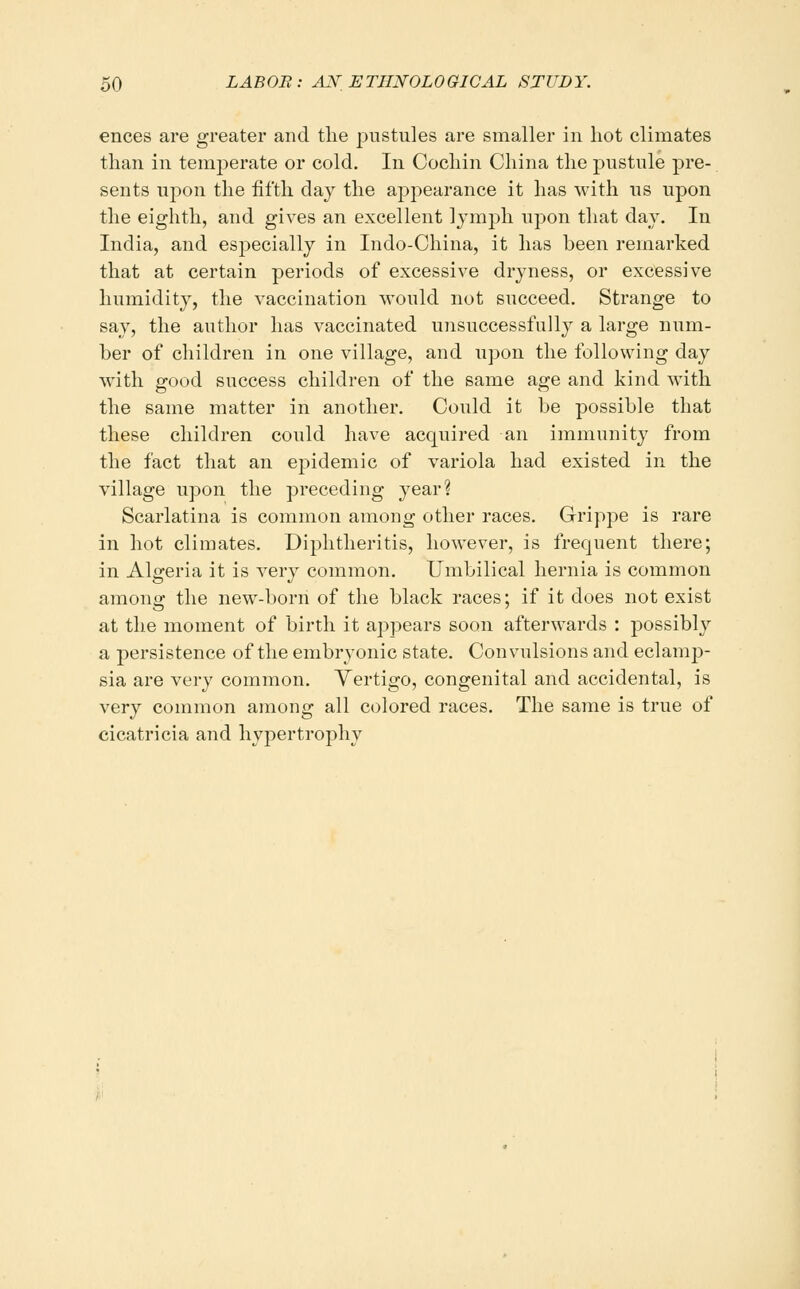 ences are greater and tlie pustules are smaller in hot climates than in temperate or cold. In Cochin China the pustule pre- sents uj^on the fifth day the appearance it has with us upon the eighth, and gives an excellent lymph upon that day. In India, and especially in Indo-China, it has been remarked that at certain periods of excessive dryness, or excessive humidity, the vaccination would not succeed. Strange to say, the author has vaccinated unsuccessfully a large num- ber of children in one village, and upon the following day with good success children of the same age and kind with the same matter in another. Could it be possible that these children could have acquired an immunity from the fact that an epidemic of variola had existed in the village upon the preceding year? Scarlatina is common among other races. Grippe is rare in hot climates. Diphtheritis, however, is frequent there; in Algeria it is very common. Umbilical hernia is common among the new-born of the black races; if it does not exist at the moment of birth it appears soon afterwards : possibly a persistence of the embryonic state. Convulsions and eclamj)- sia are very common. Yertigo, congenital and accidental, is very common among all colored races. The same is true of cicatricia and hypertrophy