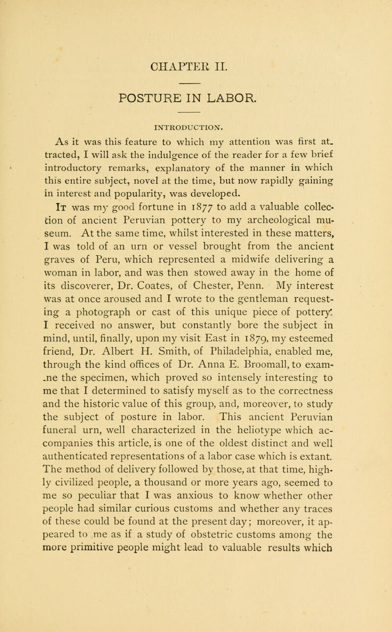 CHAPTER II. POSTURE IN LABOR. INTRODUCTION. As it was this feature to which my attention was first at_ tracted, I will ask the indulgence of the reader for a few brief introductory remarks, explanatory of the manner in which this entire subject, novel at the time, but now rapidly gaining in interest and popularity, was developed. It was my good fortune in 1877 to add a valuable collec- fcion of ancient Peruvian pottery to my archeological mu- seum. At the same time, whilst interested in these matters, I was told of an urn or vessel brought from the ancient graves of Peru, which represented a midwife delivering a woman in labor, and was then stowed away in the home of its discoverer, Dr. Coates, of Chester, Penn. My interest was at once aroused and I wrote to the gentleman request- ing a photograph or cast of this unique piece of pottery*. I received no answer, but constantly bore the subject in mind, until, finally, upon my visit East in 1879, ™y esteemed friend. Dr. Albert H. Smith, of Philadelphia, enabled me, through the kind offices of Dr. Anna E. Broomall, to exam- ine the specimen, which proved so intensely interesting to me that I determined to satisfy myself as to the correctness and the historic value of this group, and, moreover, to study the subject of posture in labor. This ancient Peruvian funeral urn, well characterized in the heliotype which ac- companies this article, is one of the oldest distinct and well authenticated representations of a labor case which is extant. The method of delivery followed by those, at that time, high- ly civilized people, a thousand or more years ago, seemed to me so peculiar that I was anxious to know whether other people had similar curious customs and whether any traces of these could be found at the present day; moreover, it ap- peared to me as if a study of obstetric customs among the more primitive people might lead to valuable results which