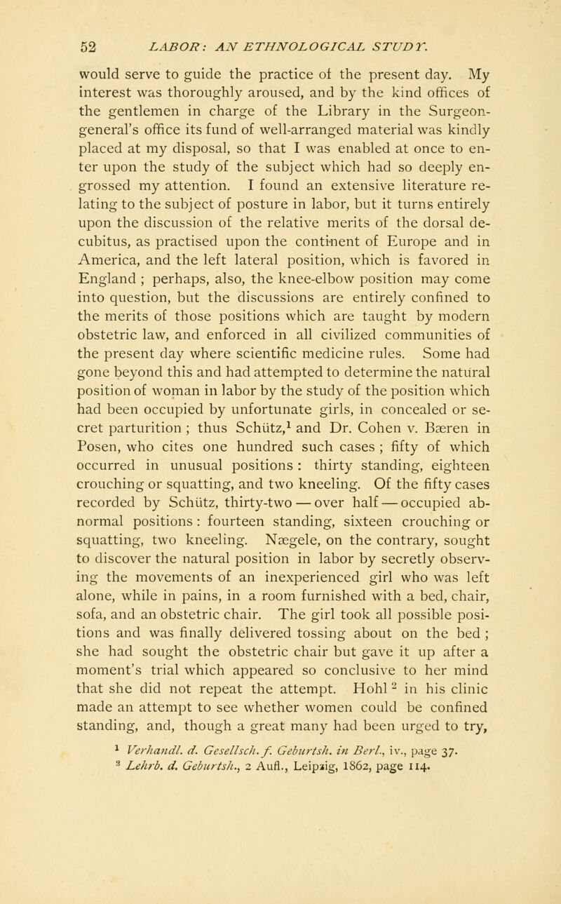 would serve to guide the practice ot the present day. My interest was thoroughly aroused, and by the kind offices of the gentlemen in charge of the Library in the Surgeon- general's office its fund of well-arranged material was kindly placed at my disposal, so that I was enabled at once to en- ter upon the study of the subject which had so deeply en- grossed my attention. I found an extensive literature re- lating to the subject of posture in labor, but it turns entirely upon the discussion of the relative merits of the dorsal de- cubitus, as practised upon the conti-nent of Europe and in America, and the left lateral position, which is favored in England ; perhaps, also, the knee-elbow position may come into question, but the discussions are entirely confined to the merits of those positions which are taught by modern obstetric law, and enforced in all civilized communities of the present day where scientific medicine rules. Some had gone beyond this and had attempted to determine the natural position of woman in labor by the study of the position which had been occupied by unfortunate girls, in concealed or se- cret parturition ; thus Schiitz,^ and Dr. Cohen v. Baeren in Posen, who cites one hundred such cases ; fifty of which occurred in unusual positions : thirty standing, eighteen crouching or squatting, and two kneeling. Of the fifty cases recorded by Schiitz, thirty-two — over half — occupied ab- normal positions: fourteen standing, sixteen crouching or squatting, two kneeling. Naegele, on the contrary, sought to discover the natural position in labor by secretly observ- ing the movements of an inexperienced girl who was left alone, while in pains, in a room furnished with a bed, chair, sofa, and an obstetric chair. The girl took all possible posi- tions and was finally delivered tossing about on the bed ; she had sought the obstetric chair but gave it up after a moment's trial which appeared so conclusive to her mind that she did not repeat the attempt. Hohl - in his clinic made an attempt to see whether women could be confined standing, and, though a great many had been urged to try, ^ Verhandl. d. Gesellsch.f. Gebiirtsh. in Berl., iv., page 37. ^ Lehrb. d. Geburtsh., 2 Aufl., Leipiig, I862, page 114.