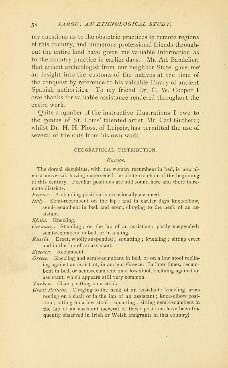 my questions as to the obstetric practices in remote regions of this country, and numerous professional friends through- out the entire land have given me valuable information as to the country practice in earlier days. Mr. Ad. Bandelier, that ardent archeologist from our neighbor State, gave me' an insight into the customs of the natives at the time of the conquest by reference to his valuable library of ancient Spanish authorities. To my friend Dr. C. W. Cooper I owe thanks for valuable assistance rendered throughout the entire work. Quite a number of the instructive illustrations I owe to the genius of St. Louis' talented artist, Mr. Carl Gutherz; whilst Dr. H. H. Ploss, of Leipzig, has permitted the use of several of the cuts from his own work. GEOGRAPHICAL DISTRIBUTION. Europe. The dorsal decubitus, with the woman recumbent in bed, is now al- most universal, having superseded the obstetric chair of the beginning of this century. Peculiar positions are still found here and there in re- mote districts. France. A standing position is occasionally assumed. Italy. Semi-recumbent on the lap ; and in earlier days knee-elbow, semi-recumbent in bed, and erect, clinging to the neck of an as- sistant. Spain. Kneeling. Cer?fiany. Standing; on the lap of an assistant; partly suspended; semi-recumbent in bed, or in a sling. Russia. Erect, wholly suspended ; squatting ; k'leehng ; sitting erect and in the lap of an assistant. Sweden. Recumbent. Greece. Kneeling and semi-recumbent in bed, or on a low stool reclin- ing against an assistant, in ancient Greece. In later times, recum- bent in bed, or semi-recumbent on a low stool, reclining against an assistant, which appears still very common. Turkey. Chair ; sitting on a stool. Great Britain. Clinging to the neck of an assistant; kneeling, arms resting on a chair or in the lap of an assistant; knee-elbow posi- tion ; sitting on a low stool ; squatting ; sitting semi-recumbent in the lap of an assistant (several of these positions have been fro» quently observed in Irish or Welsh emigrants in this country).