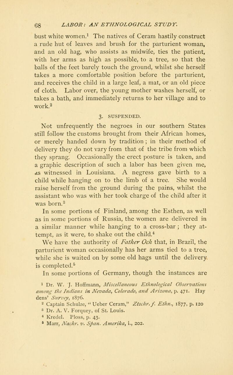bust white women.^ The natives of Ceram hastily construct a rude hut of leaves and brush for the parturient woman, and an old hag, who assists as midwife, ties the patient, with her arms as high as possible, to a tree, so that the balls of the feet barely touch the ground, whilst she herself takes a more comfortable position before the parturient, and receives the child in a large leaf, a mat, or an old piece of cloth. Labor over, the young mother washes herself, or takes a bath, and immediately returns to her village and to work. 2 3. SUSPENDED. Not unfrequently the negroes in our southern States still follow the customs brought from their African homes, or merely handed down by tradition ; in their method of delivery they do not vary from that of the tribe from which they sprang. Occasionally the erect posture is taken, and a graphic description of such a labor has been given me, ds witnessed in Louisiana. A negress gave birth to a child while hanging on to the limb of a tree. She would raise herself from the ground during the pains, whilst the assistant who was with her took charge of the child after it was born.^ In some portions of Finland, among the Esthen, as well as in some portions of Russia, the women are delivered in a similar manner while hanging to a cross-bar ; they at- tempt, as it were, to shake out the child.^ We have the authority of Father Och that, in Brazil, the parturient woman occasionally has her arms tied to a tree, while she is waited on by some old hags until the delivery is completed.^ In some portions of Germany, though the instances are 1 Dr. W. J. Hoffmann, Miscellaneous Etluiological Observations among the Indians in Nevada, Colorado, and Arizo7ia, p. 471. Hay dens' Survey, 1876. 2 Captain Schulze,  Ueber Ceram, Ztschr.f. Ethn., 1877, p. 120 3 Dr. A. V. Forquey, of St. Louis. * Kredel. Ploss, p. 43. * Marr, Nachr. v. Span. Amerika, i., 202.