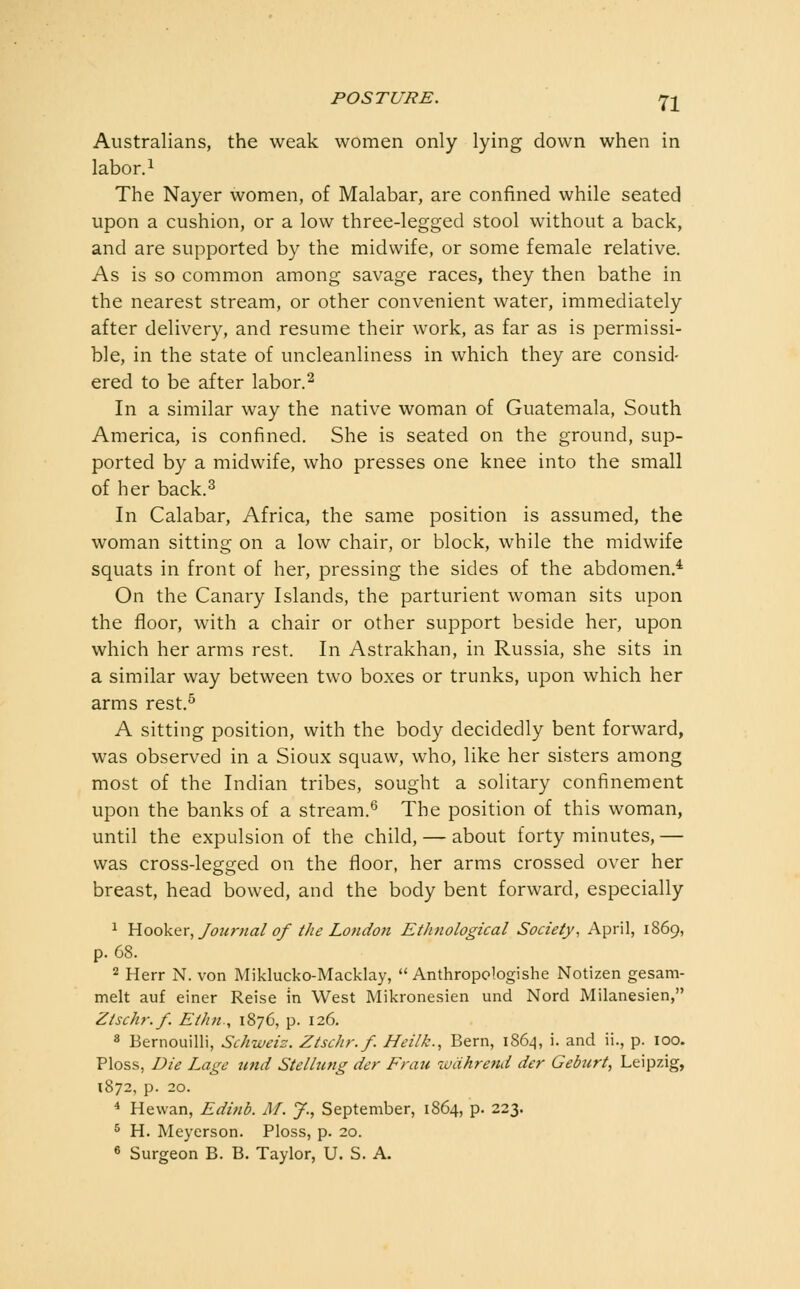 Australians, the weak women only lying down when in labor. 1 The Nayer women, of Malabar, are confined while seated upon a cushion, or a low three-legged stool without a back, and are supported by the midwife, or some female relative. As is so common among savage races, they then bathe in the nearest stream, or other convenient water, immediately after delivery, and resume their work, as far as is permissi- ble, in the state of uncleanliness in which they are consid- ered to be after labor.^ In a similar way the native woman of Guatemala, South America, is confined. She is seated on the ground, sup- ported by a midwife, who presses one knee into the small of her back.3 In Calabar, Africa, the same position is assumed, the woman sitting on a low chair, or block, while the midwife squats in front of her, pressing the sides of the abdomen.* On the Canary Islands, the parturient woman sits upon the floor, with a chair or other support beside her, upon which her arms rest. In Astrakhan, in Russia, she sits in a similar way between two boxes or trunks, upon which her arms rest.^ A sitting position, with the body decidedly bent forward, was observed in a Sioux squaw, who, like her sisters among most of the Indian tribes, sought a solitary confinement upon the banks of a stream.^ The position of this woman, until the expulsion of the child, — about forty minutes, — was cross-legged on the floor, her arms crossed over her breast, head bowed, and the body bent forward, especially ^ Y{o6k&Y, Journal of the London Ethnological Society, April, 1869, p. 68. 2 Herr N. von Miklucko-Macklay,  Anthropologishe Notizen gesam- melt auf einer Reise in West Mikronesien und Nord Milanesien, Ztschr.f. Ethti., 1876, p. 126. 8 Bernouilli, Schweiz. Ztschr.f. Heilk., Bern, 186^, i. and ii., p. 100. Ploss, Die Lage ttnd Stellung der Fratt wdhrend der Geburt, Leipzig, 1872, p. 20. * Hewan, Edinb. M. J., September, 1864, p. 223. ^ H. Meyerson. Ploss, p. 20. 6 Surgeon B. B. Taylor, U. S. A.