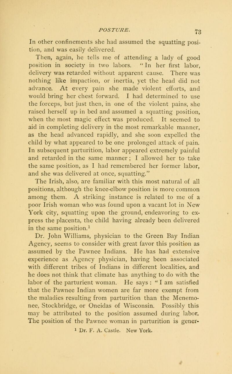 In other confinements she had assumed the squatting posi- tion, and was easily delivered. Then, again, he tells me of attending a lady of good position in society in two labors.  In her first labor, delivery was retarded without apparent cause. There was nothing like impaction, or inertia, yet the head did not advance. At every pain she made violent efforts, and would bring her chest forward. I had determined to use the forceps, but just then, in one of the violent pains, she raised herself up in bed and assumed a squatting position, when the most magic effect was produced. It seemed to aid in completing delivery in the most remarkable manner, as the head advanced rapidly, and she soon expelled the child by what appeared to be one prolonged attack of pain. In subsequent parturition, labor appeared extremely painful and retarded in the same manner ; I allowed her to take the same position, as I had remembered her former labor, and she was delivered at once, squatting. The Irish, also, are familiar with this most natural of all positions, although the knee-elbow position is more common among them. A striking instance is related to me of a poor Irish woman who was found upon a vacant lot in New York city, squatting upon the ground, endeavoring to ex- press the placenta, the child having already been delivered in the same position.^ Dr. John Williams, physician to the Green Bay Indian Agency, seems to consider with great favor this position as assumed by the Pawnee Indians. He has had extensive experience as Agency physician, having been associated with different tribes of Indians in different localities, and he does not think that climate has anything to do with the labor of the parturient woman. He says :  I am satisfied that the Pawnee Indian women are far more exempt from the maladies resulting from parturition than the Menemo- nee, Stockbridge, or Oneidas of Wisconsin. Possibly this may be attributed to the position assumed during labor. The position of the Pawnee woman in parturition is gener- 1 Dr. F. A. Castle. New York.