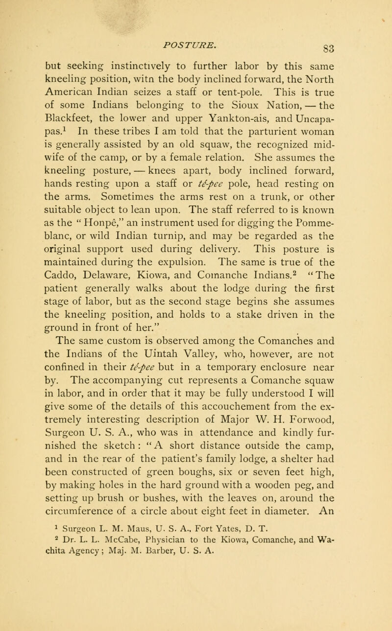 but seeking instinctively to further labor by this same kneeling position, witn the body inclined forward, the North American Indian seizes a staff or tent-pole. This is true of some Indians belonging to the Sioux Nation, — the Blackfeet, the lower and upper Yankton-ais, and Uncapa- pas.i In these tribes I am told that the parturient woman is generally assisted by an old squaw, the recognized mid- wife of the camp, or by a female relation. She assumes the kneeling posture, — knees apart, body inclined forward, hands resting upon a staff or ti-pec pole, head resting on the arms. Sometimes the arms rest on a trunk, or other suitable object to lean upon. The staff referred to is known as the  Honpe, an instrument used for digging the Pomme- blanc, or wild Indian turnip, and may be regarded as the original support used during delivery. This posture is maintained during the expulsion. The same is true of the Caddo, Delaware, Kiowa, and Comanche Indians.^ The patient generally walks about the lodge during the first stage of labor, but as the second stage begins she assumes the kneeling position, and holds to a stake driven in the ground in front of her. The same custom is observed among the Comanches and the Indians of the Uintah Valley, who, however, are not confined in their te-pee but in a temporary enclosure near by. The accompanying cut represents a Comanche squaw in labor, and in order that it may be fully understood I will give some of the details of this accouchement from the ex- tremely interesting description of Major W. H. Forwood, Surgeon U. S. A., who was in attendance and kindly fur- nished the sketch: A short distance outside the camp, and in the rear of the patient's family lodge, a shelter had been constructed of green boughs, six or seven feet high, by making holes in the hard ground with a wooden peg, and setting up brush or bushes, with the leaves on, around the circumference of a circle about eight feet in diameter. An 1 Surgeon L. M. Maus, U. S. A., Fort Yates, D. T. 2 Dr. L. L. McCabe, Physician to the Kiowa, Comanche, and Wa- chita Agency; Maj. M. Barber, U. S. A.