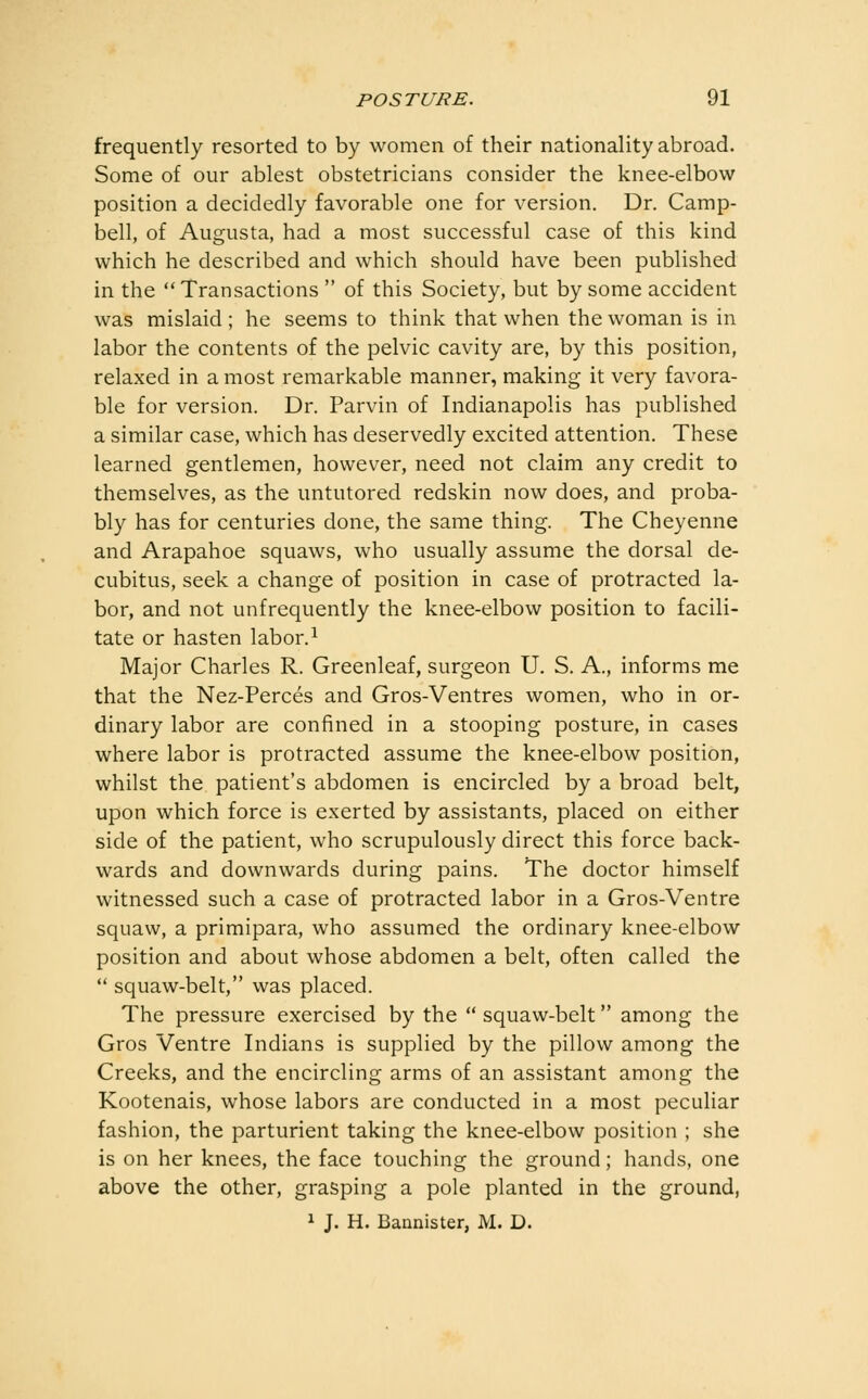 frequently resorted to by women of their nationality abroad. Some of our ablest obstetricians consider the knee-elbow position a decidedly favorable one for version. Dr. Camp- bell, of Augusta, had a most successful case of this kind which he described and which should have been published in the Transactions  of this Society, but by some accident was mislaid ; he seems to think that when the woman is in labor the contents of the pelvic cavity are, by this position, relaxed in a most remarkable manner, making it very favora- ble for version. Dr. Parvin of Indianapolis has published a similar case, which has deservedly excited attention. These learned gentlemen, however, need not claim any credit to themselves, as the untutored redskin now does, and proba- bly has for centuries done, the same thing. The Cheyenne and Arapahoe squaws, who usually assume the dorsal de- cubitus, seek a change of position in case of protracted la- bor, and not unfrequently the knee-elbow position to facili- tate or hasten labor. ^ Major Charles R. Greenleaf, surgeon U. S. A., informs me that the Nez-Perces and Gros-Ventres women, who in or- dinary labor are confined in a stooping posture, in cases where labor is protracted assume the knee-elbow position, whilst the patient's abdomen is encircled by a broad belt, upon which force is exerted by assistants, placed on either side of the patient, who scrupulously direct this force back- wards and downwards during pains. The doctor himself witnessed such a case of protracted labor in a Gros-Ventre squaw, a primipara, who assumed the ordinary knee-elbow position and about whose abdomen a belt, often called the  squaw-belt, was placed. The pressure exercised by the  squaw-belt among the Gros Ventre Indians is supplied by the pillow among the Creeks, and the encircling arms of an assistant among the Kootenais, whose labors are conducted in a most peculiar fashion, the parturient taking the knee-elbow position ; she is on her knees, the face touching the ground; hands, one above the other, grasping a pole planted in the ground, 1 J. H. Bannister, M. D.