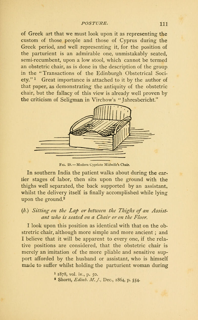 of Greek art that we must look upon it as representing the custom of those people and those of Cyprus during the Greek period, and well representing it, for the position of the parturient is an admirable one, unmistakably seated, semi-recumbent, upon a low stool, which cannot be termed an obstetric chair, as is done in the description of the group in the Transactions of the Edinburgh Obstetrical Soci- ety. 1 Great importance is attached to it by the author of that paper, as demonstrating the antiquity of the obstetric chair, but the fallacy of this view is already well proven by the criticism of Sehgman in Virchow's  Jahresbericht. Fig. 29. — Modern Cypriote Midwife's Chair. In southern India the patient walks about during the ear- lier stages of labor, then sits upon the ground with the thighs well separated, the back supported by an assistant, whilst the delivery itself is finally accomplished while lying upon the ground.^ (^.) Sitting on the Lap or between the Thighs of an Assist- ant who is seated on a Chair or on the Floor. I look upon this position as identical with that on the ob- stretric chair, although more simple and more ancient ; and I believe that it will be apparent to every one, if the rela- tive positions are considered, that the obstetric chair is merely an imitation of the more pliable and sensitive sup- port afforded by the husband or assistant, who is himself made to suffer whilst holding the parturient woman during ^ 1878, vol. iv., p. 50. « Shorn, Edinb. M.J., Dec, 1864, p. 554.