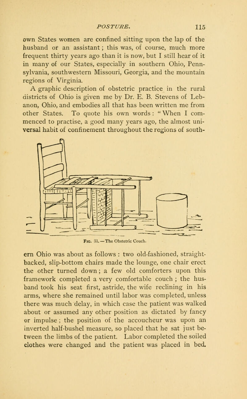 own States women are confined sitting upon the lap of the husband or an assistant; this was, of course, much more frequent thirty years ago than it is now, but I still hear of it in many of our States, especially in southern Ohio, Penn- sylvania, southwestern Missouri, Georgia, and the mountain regions of Virginia. A graphic description of obstetric practice in the rural districts of Ohio is given me by Dr. E. B. Stevens of Leb- anon, Ohio, and embodies all that has been written me from other States. To quote his own words :  When I com- menced to practise, a good many years ago, the almost uni- versal habit of confinement throughout the regions of south- FiG. 31.—The Obstetric Couch. ern Ohio was about as follows : two old-fashioned, straight- backed, slip-bottom chairs made the lounge, one chair erect the other turned down; a few old comforters upon this framework completed a very comfortable couch ; the hus- band took his seat first, astride, the wife recHning in his arms, where she remained until labor was completed, unless there was much delay, in which case the patient was walked about or assumed any other position as dictated by fancy or impulse ; the position of the accoucheur was upon an inverted half-bushel measure, so placed that he sat just be- tween the limbs of the patient. Labor completed the soiled clothes were changed and the patient was placed in bed.
