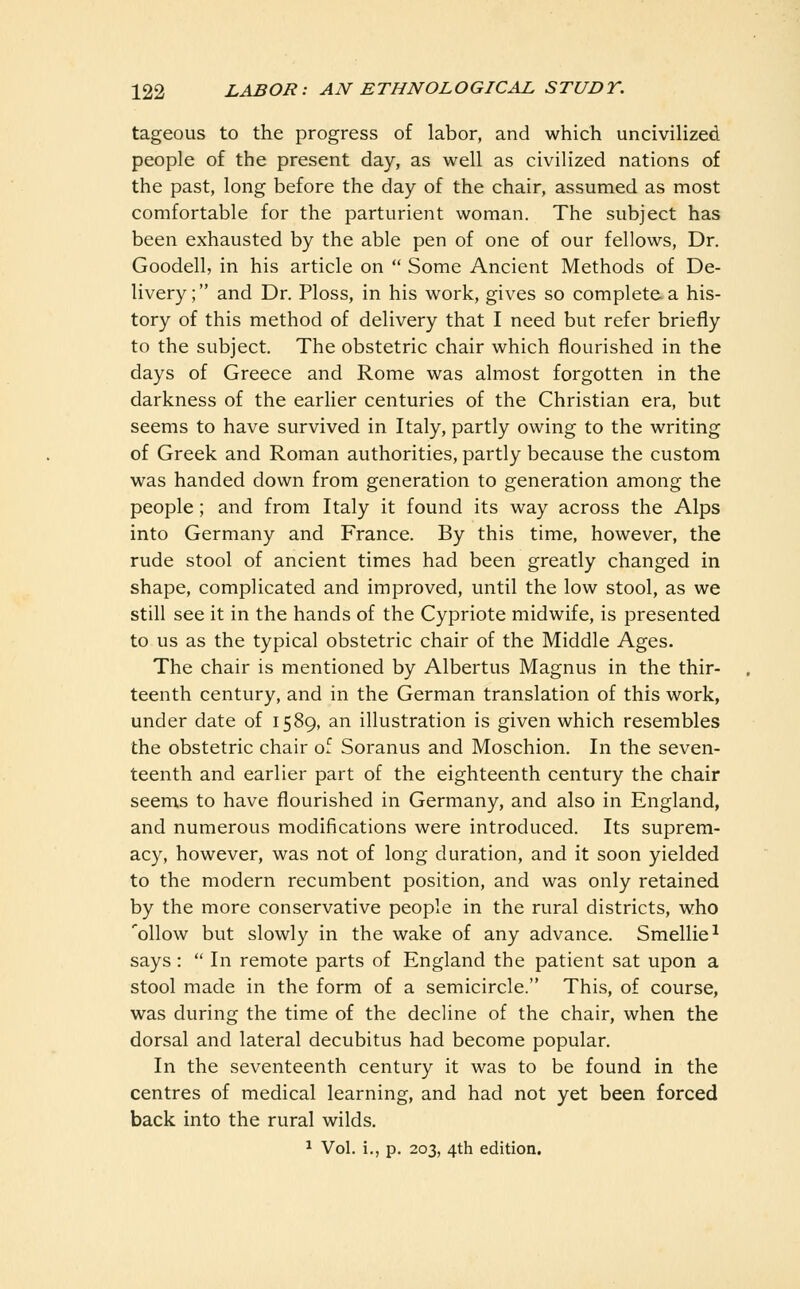 tageous to the progress of labor, and which uncivilized people of the present day, as well as civilized nations of the past, long before the day of the chair, assumed as most comfortable for the parturient woman. The subject has been exhausted by the able pen of one of our fellows. Dr. Goodell, in his article on  Some Ancient Methods of De- livery; and Dr. Ploss, in his work, gives so complete a his- tory of this method of delivery that I need but refer briefly to the subject. The obstetric chair which flourished in the days of Greece and Rome was almost forgotten in the darkness of the earlier centuries of the Christian era, but seems to have survived in Italy, partly owing to the writing of Greek and Roman authorities, partly because the custom was handed down from generation to generation among the people; and from Italy it found its way across the Alps into Germany and France. By this time, however, the rude stool of ancient times had been greatly changed in shape, complicated and improved, until the low stool, as we still see it in the hands of the Cypriote midwife, is presented to us as the typical obstetric chair of the Middle Ages. The chair is mentioned by Albertus Magnus in the thir- teenth century, and in the German translation of this work, under date of 1589, an illustration is given which resembles the obstetric chair of Soranus and Moschion. In the seven- teenth and earlier part of the eighteenth century the chair seems to have flourished in Germany, and also in England, and numerous modifications were introduced. Its suprem- acy, however, was not of long duration, and it soon yielded to the modern recumbent position, and was only retained by the more conservative people in the rural districts, who 'ollow but slowly in the wake of any advance. Smellie-' says:  In remote parts of England the patient sat upon a stool made in the form of a semicircle. This, of course, was during the time of the decline of the chair, when the dorsal and lateral decubitus had become popular. In the seventeenth century it was to be found in the centres of medical learning, and had not yet been forced back into the rural wilds. ^ Vol. i., p. 203, 4th edition.