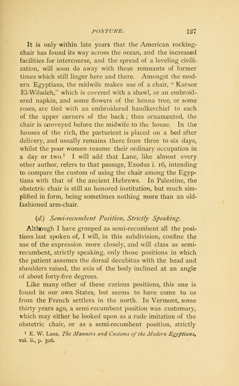 It is only within late years that the American rocking- chair has found its way across the ocean, and the increased facilities for intercourse, and the spread of a leveling civili- zation, will soon do away with these remnants of former times which still linger here and there. Amongst the mod- ern Egyptians, the midwife makes use of a chair,  Kursee El-Wiladeh, which is covered with a shawl, or an embroid- ered napkin, and some flowers of the henna tree, or some roses, are tied with an embroidered handkerchief to each of the upper corners of the back; thus ornamented, the chair is conveyed before the midwife to the house. In the houses of the rich, the parturient is placed on a bed after delivery, and usually remains there from three to six days, whilst the poor women resume their ordinary occupation in a day or two.^ I will add that Lane, like almost every other author, refers to that passage. Exodus i. i6, intending to compare the custom of using the chair among the Egyp- tians with that of the ancient Hebrews. In Palestine, the obstetric chair is still an honored institution, but much sim- plified in form, being sometimes nothing more than an old- fashioned arm-chair. {d) Semi-reciimbent Position, Strictly Speaking. Althff)ugh I have grouped as semi-recumbent all the posi- tions last spoken of, I will, in this subdivision, confine the use of the expression more closely, and will class as semi- recumbent, strictly speaking, only those positions in which the patient assumes the dorsal decubitus with the head and shoulders raised, the axis of the body inclined at an angle of about forty-five degrees. Like many other of these curious positions, this one is found in our own States, but seems to have come to us from the French settlers in the north. In Vermont, some thirty years ago, a semi-recumbent position was customary, which may either be looked upon as a rude imitation of the obstetric chair, or as a semi-recumbent position, strictly ^ E. W. Lane, The Manners and Customs of the Moderri Egyptians^ vol. ii., p. 306.