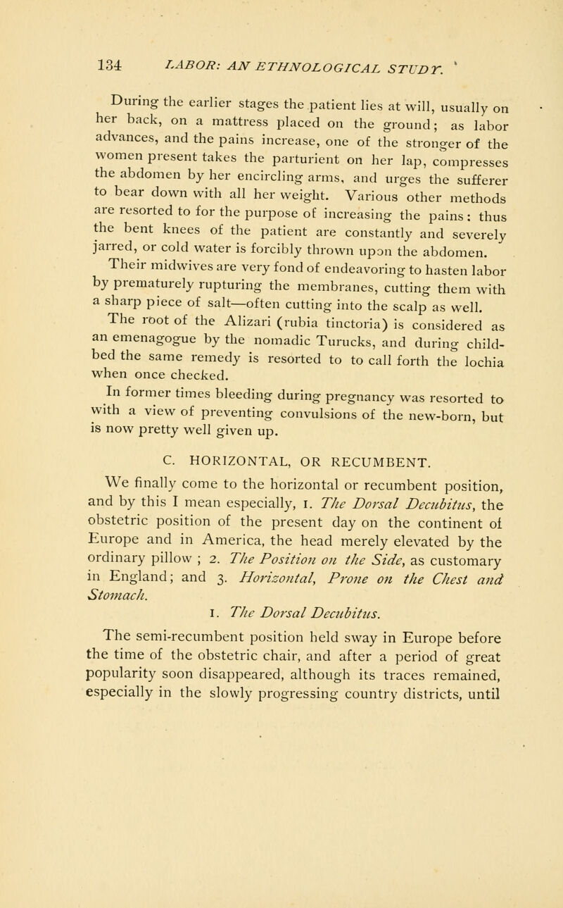 During the earlier stages the patient lies at will, usually on her back, on a mattress placed on the ground; as labor advances, and the pains increase, one of the stronger of the women present takes the parturient on her lap, compresses the abdomen by her encircling arms, and urges the sufferer to bear down with all her weight. Various other methods are resorted to for the purpose of increasing the pains : thus the bent knees of the patient are constantly and severely jarred, or cold water is forcibly thrown upon the abdomen. Their midwives are very fond of endeavoring to hasten labor by prematurely rupturing the membranes, cutting them with a sharp piece of salt—often cutting into the scalp as well. The root of the Alizari (rubia tinctoria) is considered as an emenagogue by the nomadic Turucks, and during child- bed the same remedy is resorted to to call forth the lochia when once checked. In former times bleeding during pregnancy was resorted to with a view of preventing convulsions of the new-born, but is now pretty well given up. C. HORIZONTAL, OR RECUMBENT. We finally come to the horizontal or recumbent position, and by this I mean especially, r. The Dorsal Decubitus, the obstetric position of the present day on the continent ot Europe and in America, the head merely elevated by the ordinary pillow ; 2. The Positiojt on the Side, as customary in England; and 3. Horizontal, Prone on the Chest and Stomach. I. The Dorsal Decubitus. The semi-recumbent position held sway in Europe before the time of the obstetric chair, and after a period of great popularity soon disappeared, although its traces remained, especially in the slowly progressing country districts, until