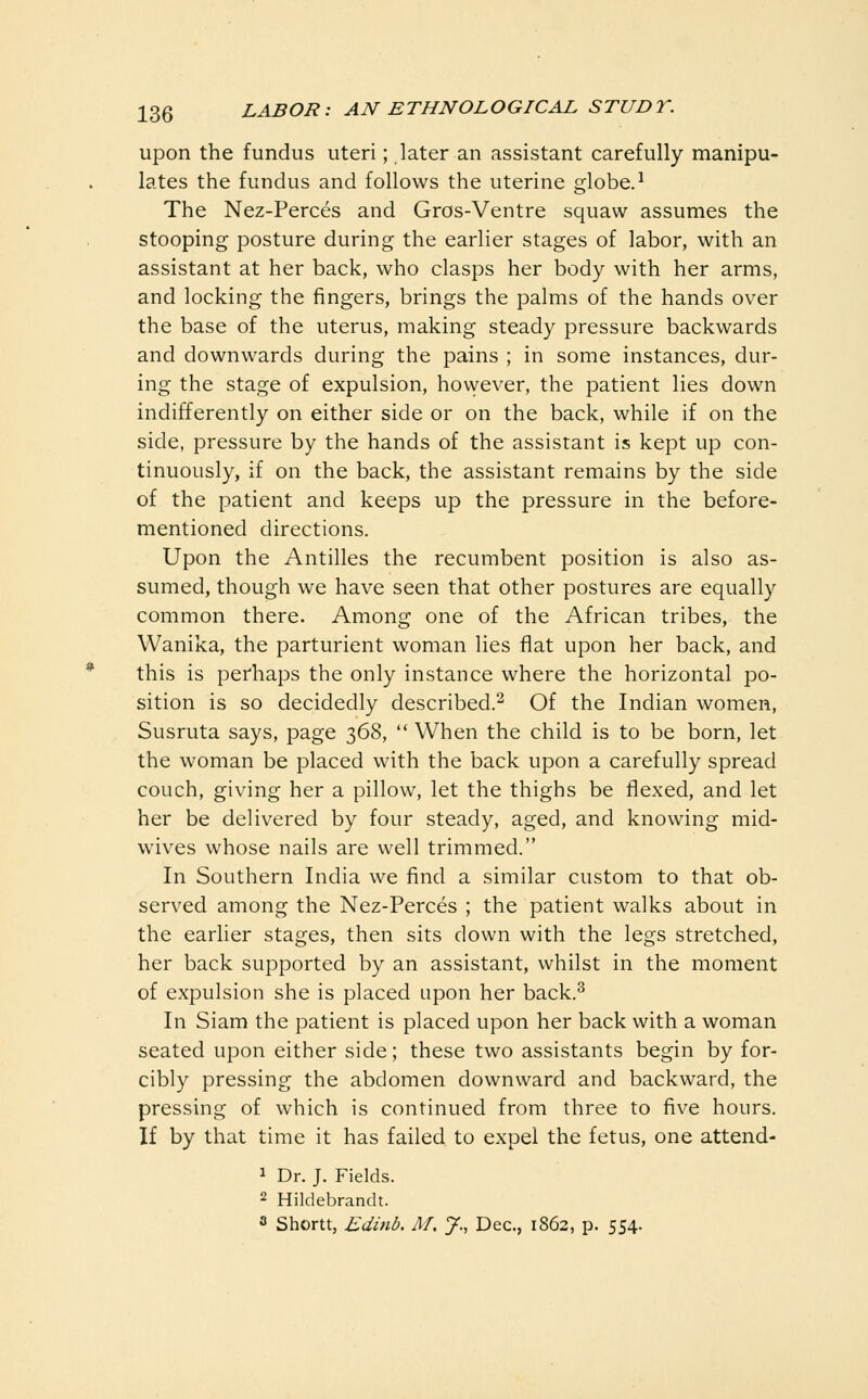 upon the fundus uteri; later an assistant carefully manipu- lates the fundus and follows the uterine globe.^ The Nez-Perces and Gros-Ventre squaw assumes the stooping posture during the earlier stages of labor, with an assistant at her back, who clasps her body with her arms, and locking the fingers, brings the palms of the hands over the base of the uterus, making steady pressure backwards and downwards during the pains ; in some instances, dur- ing the stage of expulsion, hovvever, the patient lies down indifferently on either side or on the back, while if on the side, pressure by the hands of the assistant is kept up con- tinuously, if on the back, the assistant remains by the side of the patient and keeps up the pressure in the before- mentioned directions. Upon the Antilles the recumbent position is also as- sumed, though we have seen that other postures are equally common there. Among one of the African tribes, the Wanika, the parturient woman lies flat upon her back, and this is perhaps the only instance where the horizontal po- sition is so decidedly described.^ Of the Indian women, Susruta says, page 368,  When the child is to be born, let the woman be placed with the back upon a carefully spread couch, giving her a pillow, let the thighs be flexed, and let her be delivered by four steady, aged, and knowing mid- wives whose nails are well trimmed. In Southern India we find a similar custom to that ob- served among the Nez-Perces ; the patient walks about in the earlier stages, then sits down with the legs stretched, her back supported by an assistant, whilst in the moment of expulsion she is placed upon her back.^ In Siam the patient is placed upon her back with a woman seated upon either side; these two assistants begin by for- cibly pressing the abdomen downward and backward, the pressing of which is continued from three to five hours. If by that time it has failed to expel the fetus, one attend- 1 Dr. J. Fields. 2 Hildebrandt. 3 Shortt, Ediiib. M, J., Dec, 1862, p. 554.