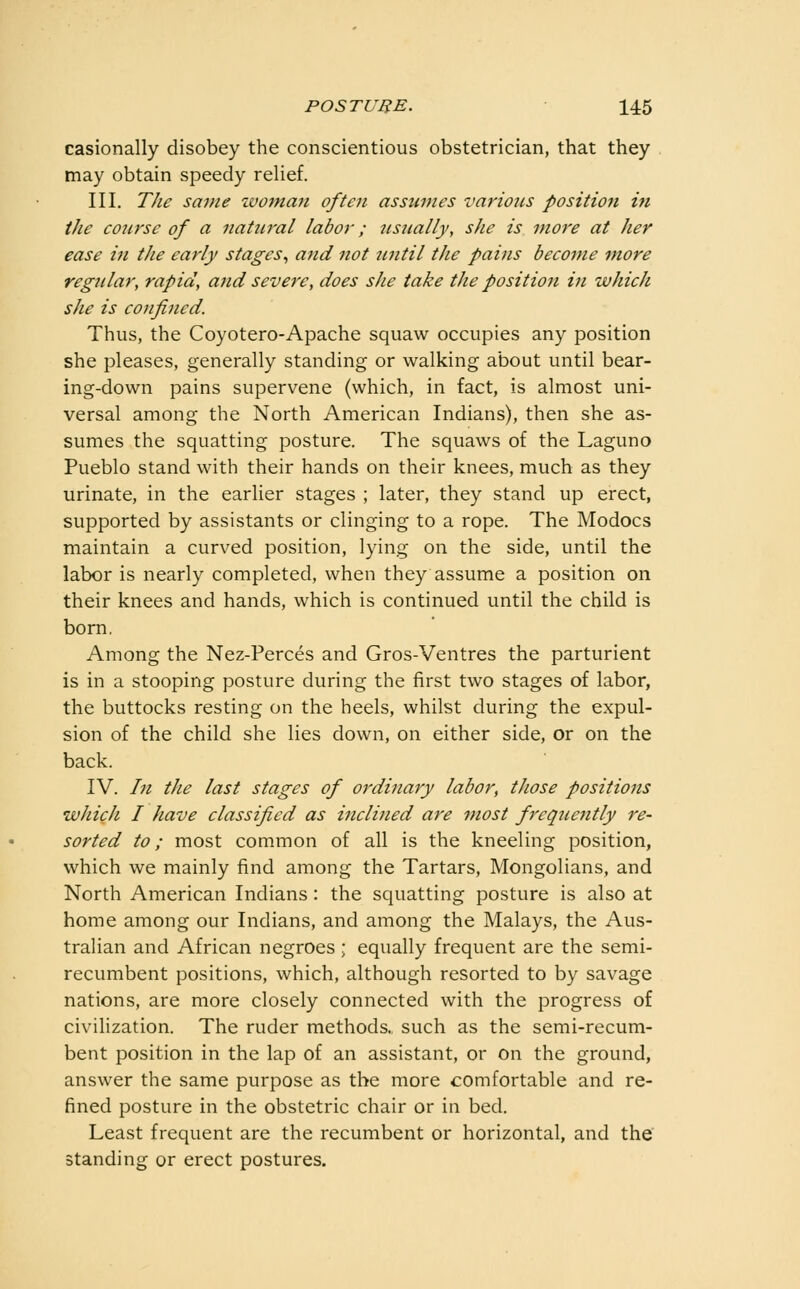 casionally disobey the conscientious obstetrician, that they may obtain speedy rehef. III. The same tvotnan often assumes various position in the course of a natural labor; usually, she is more at her ease in the early stages^ and not until the pains become m,ore regular, rapid, and severe, does she take the position in which she is confined. Thus, the Coyotero-Apache squaw occupies any position she pleases, generally standing or walking about until bear- ing-down pains supervene (which, in fact, is almost uni- versal among the North American Indians), then she as- sumes the squatting posture. The squaws of the Laguno Pueblo stand with their hands on their knees, much as they urinate, in the earlier stages ; later, they stand up erect, supported by assistants or clinging to a rope. The Modocs maintain a curved position, lying on the side, until the labor is nearly completed, when they assume a position on their knees and hands, which is continued until the child is born. Among the Nez-Perces and Gros-Ventres the parturient is in a stooping posture during the first two stages of labor, the buttocks resting on the heels, whilst during the expul- sion of the child she lies down, on either side, or on the back. IV. In the last stages of ordinary labor, those positions which I have classified as inclined are most frequently re- sorted to; most common of all is the kneeling position, which we mainly find among the Tartars, Mongolians, and North American Indians: the squatting posture is also at home among our Indians, and among the Malays, the Aus- tralian and African negroes ; equally frequent are the semi- recumbent positions, which, although resorted to by savage nations, are more closely connected with the progress of civilization. The ruder methods, such as the semi-recum- bent position in the lap of an assistant, or on the ground, answer the same purpose as the more comfortable and re- fined posture in the obstetric chair or in bed. Least frequent are the recumbent or horizontal, and the standing or erect postures.