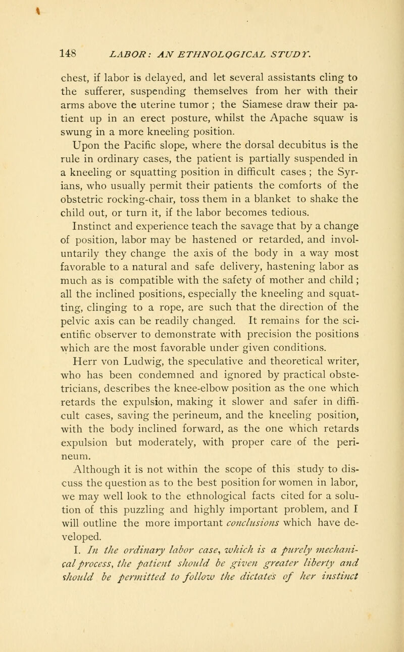 chest, if labor is delayed, and let several assistants cling to the sufferer, suspending themselves from her with their arms above the uterine tumor ; the Siamese draw their pa- tient up in an erect posture, whilst the Apache squaw is swung in a more kneeling position. Upon the Pacific slope, where the dorsal decubitus is the rule in ordinary cases, the patient is partially suspended in a kneeling or squatting position in difficult cases ; the Syr- ians, who usually permit their patients the comforts of the obstetric rocking-chair, toss them in a blanket to shake the child out, or turn it, if the labor becomes tedious. Instinct and experience teach the savage that by a change of position, labor may be hastened or retarded, and invol- untarily they change the axis of the body in a way most favorable to a natural and safe delivery, hastening labor as much as is compatible with the safety of mother and child ; all the inclined positions, especially the kneeling and squat- ting, clinging to a rope, are such that the direction of the pelvic axis can be readily changed. It remains for the sci- entific observer to demonstrate with precision the positions which are the most favorable under given conditions. Herr von Ludwig, the speculative and theoretical writer, who has been condemned and ignored by practical obste- tricians, describes the knee-elbow position as the one which retards the expulsion, making it slower and safer in diffi- cult cases, saving the perineum, and the kneeling position, with the body inclined forward, as the one which retards expulsion but moderately, with proper care of the peri- neum. Although it is not within the scope of this study to dis- cuss the question as to the best position for women in labor, we may well look to the ethnological facts cited for a solu- tion of this puzzling and highly important problem, and I will outline the more important conclusions which have de- veloped. I. In the ordinary labor case., which is a purely mechaiii- calprocess, the patient should be given greater liberty and %liould be permitted to follow the dictates of her instinct