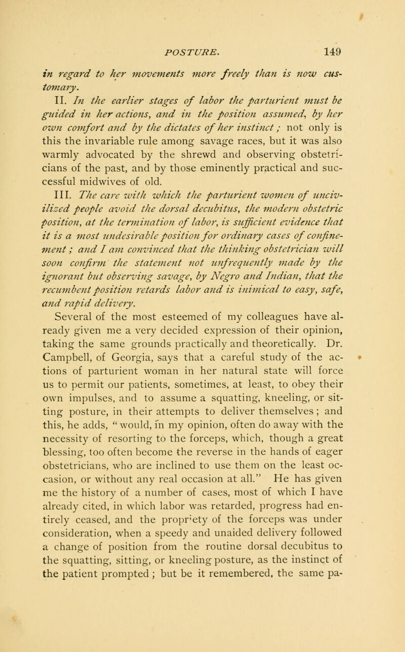 in regard to her movements more freely than is now cus- tomary. II. In the earlier stages of labor the parturient must be guided in her actions, and in the position assumed., by her own comfort and by the dictates of her instinct; not only is this the invariable rule among savage races, but it was also warmly advocated by the shrewd and observing obstetri- cians of the past, and by those eminently practical and suc- cessful midwives of old. III. The care zvith which the parturient wom.en of unciv- ilized people avoid the dorsal decubitus, the modern obstetric position, at the termination of labor, is sufficient evidence that it is a most undesirable position for ordinary cases of confine- ment ; and I am convinced that the thinking obstetrician will soon confirm the statement not n7ifrequently made by the igjioj-ant but observing savage, by Negro and Indian, that the recumbent position retards labor and is inimical to easy, safe, and rapid delivery. Several of the most esteemed of my colleagues have al- ready given me a very decided expression of their opinion, taking the same grounds practically and theoretically. Dr. Campbell, of Georgia, says that a careful study of the ac- tions of parturient woman in her natural state will force us to permit our patients, sometimes, at least, to obey their own impulses, and to assume a squatting, kneeling, or sit- ting posture, in their attempts to deliver themselves ; and this, he adds,  would, in my opinion, often do away with the necessity of resorting to the forceps, which, though a great blessing, too often become the reverse in the hands of eager obstetricians, who are inclined to use them on the least oc- casion, or without any real occasion at all. He has given me the history of a number of cases, most of which I have already cited, in which labor was retarded, progress had en- tirely ceased, and the propr'ety of the forceps was under consideration, when a speedy and unaided delivery followed a change of position from the routine dorsal decubitus to the squatting, sitting, or kneeling posture, as the instinct of the patient prompted ; but be it remembered, the same pa-