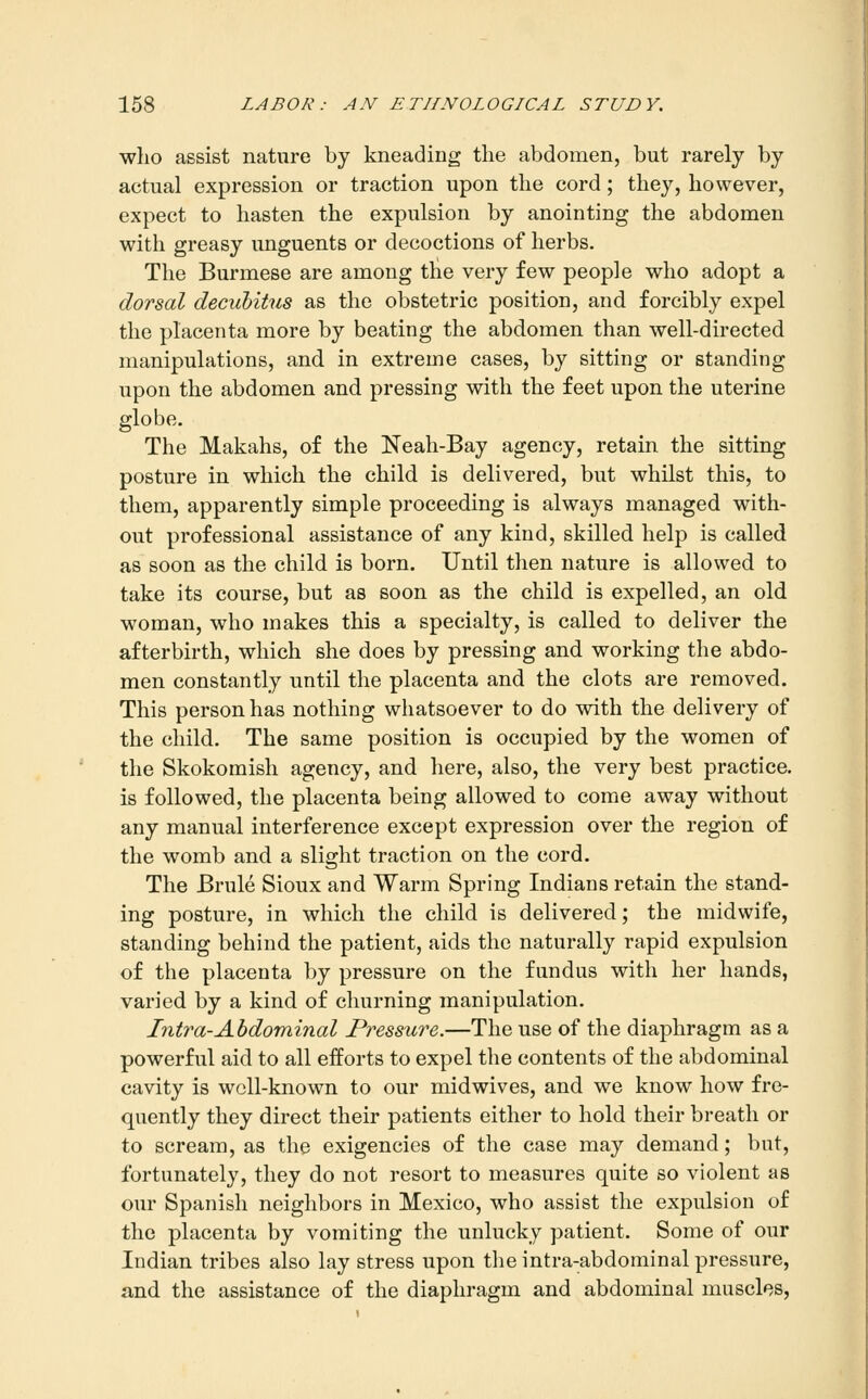 who assist nature by kneading the abdomen, but rarely by actual expression or traction upon the cord; they, however, expect to hasten the expulsion by anointing the abdomen with greasy unguents or decoctions of herbs. The Burmese are among the very few people who adopt a dorsal decubitus as the obstetric position, and forcibly expel the placenta more by beating the abdomen than well-directed manipulations, and in extreme cases, by sitting or standing upon the abdomen and pressing with the feet upon the uterine globe. The Makahs, of the Neah-Bay agency, retain the sitting posture in which the child is delivered, but whilst this, to them, apparently simple proceeding is always managed with- out professional assistance of any kind, skilled help is called as soon as the child is born. Until then nature is allowed to take its course, but as soon as the child is expelled, an old woman, who makes this a specialty, is called to deliver the afterbirth, which she does by pressing and working the abdo- men constantly until the placenta and the clots are removed. This person has nothing whatsoever to do with the delivery of the child. The same position is occupied by the women of the Skokomish agency, and here, also, the very best practice, is followed, the placenta being allowed to come away without any manual interference except expression over the region of the womb and a slight traction on the cord. The Brule Sioux and Warm Spring Indians retain the stand- ing posture, in which the child is delivered; the midwife, standing behind the patient, aids the naturally rapid expulsion of the placenta by pressure on the fundus with her hands, varied by a kind of churning manipulation. Intra-Abdominal Pressure.—The use of the diaphragm as a powerful aid to all efforts to expel the contents of the abdominal cavity is well-known to our midwives, and we know how fre- quently they direct their patients either to hold their breath or to scream, as the exigencies of the case may demand; but, fortunately, they do not resort to measures quite so violent as our Spanish neighbors in Mexico, who assist the expulsion of the placenta by vomiting the unlucky patient. Some of our Indian tribes also lay stress upon the intra-abdominal pressure, and the assistance of the diaphragm and abdominal muscles,