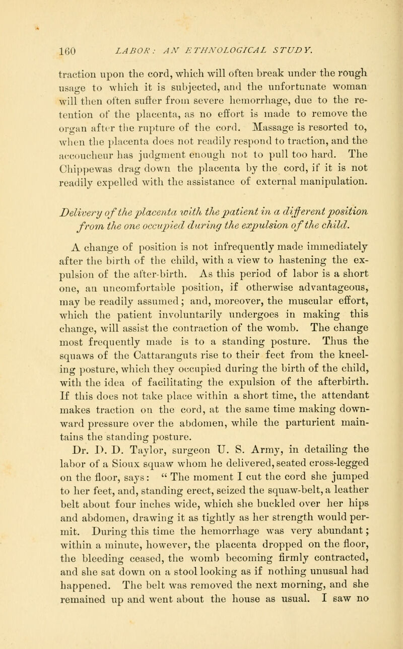 traction upon the cord, which will often break under the rough usage to wliich it is subjected, and the unfortunate woman will then often sutler from severe hemorrhage, due to the re- tention of tlie placenta, as no effort is made to remove the oro-an after the rupture of the cord. Massage is resorted to, when tlie placenta does not readily respond to traction, and the accoucheur has judgment enough not to pull too hard. The Chippewas drag down the placenta by the cord, if it is not readily expelled with the assistance of external manipulation. Delivery of the placenta with the patient in a (liferent position from the one occupied during the expulsion of the child. A change of position is not infrequently made immediately after the birth of the child, with a view to hastening the ex- pulsion of the after-birth. As this period of labor is a short one, an uncomfortable position, if otherwise advantageous, may be readily assumed; and, moreover, the muscular effort, which the patient involuntarily undergoes in making this change, will assist the contraction of the womb. The change most frequently made is to a standing posture. Thus the squaws of the Cattaranguts rise to their feet from the kneel- ing posture, which they occupied during the birth of the child, with the idea of facilitating the expulsion of the afterbirth. If this does not take place within a short time, the attendant makes traction on the cord, at the same time making down- ward pressure over the abdomen, while the parturient main- tains the standing posture. Dr. P. D. Taylor, surgeon U. S. Army, in detailing the labor of a Sioux squaw whom he delivered, seated cross-legged on the floor, says:  The moment I cut the cord she jumped to her feet, and, standing erect, seized the squaw-belt, a leather belt about four inches wide, which she buckled over her hips and abdomen, drawing it as tightly as her strength would per- mit. During this time the hemorrhage was very abundant; within a minute, however, the placenta dropped on the floor, the bleeding ceased, the womb becoming firmly contracted, and she sat down on a stool looking as if nothing unusual had happened. The belt was removed the next morning, and she remained up and went about the house as usual. I saw no