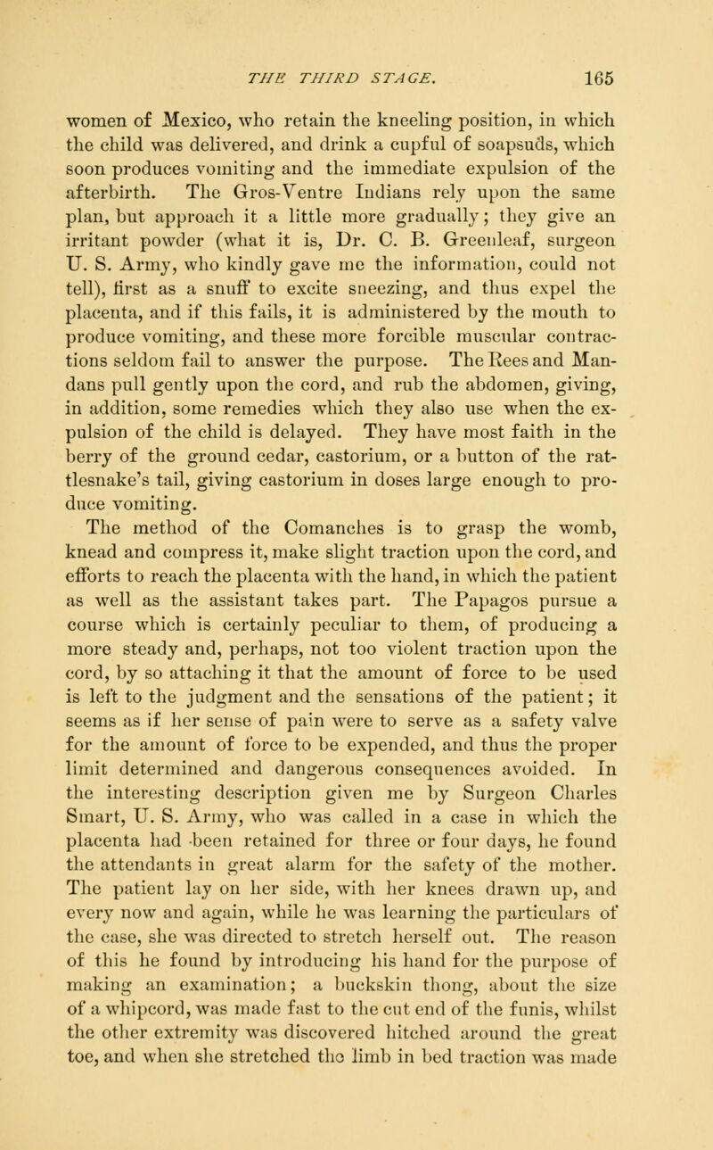 women of Mexico, who retain the kneeling position, in which the child was delivered, and drink a cupful of soapsuds, which soon produces vomiting and the immediate expulsion of the afterbirth. The Gros-Ventre Indians rely upon the same plan, but approach it a little more gradually; they give an irritant powder (what it is. Dr. C. B. Greenleaf, surgeon U. S. Army, who kindly gave me the information, could not tell), lirst as a snuff to excite sneezing, and thus expel the placenta, and if this fails, it is administered by the mouth to produce vomiting, and these more forcible muscular contrac- tions seldom fail to answer the purpose. The Rees and Man- dans pull gently upon the cord, and rub the abdomen, giving, in addition, some remedies which they also use when the ex- pulsion of the child is delayed. They have most faith in the berry of the ground cedar, castorium, or a button of the rat- tlesnake's tail, giving castorium in doses large enough to pro- duce vomiting. The method of the Comanches is to grasp the womb, knead and compress it, make shght traction upon the cord, and efforts to reach the placenta with the hand, in which the patient as well as the assistant takes part. The Papagos pursue a course which is certainly peculiar to them, of producing a more steady and, perhaps, not too violent traction upon the cord, by so attaching it that the amount of force to be used is left to the judgment and the sensations of the patient; it seems as if her sense of pain were to serve as a safety valve for the amount of force to be expended, and thus the proper limit determined and dangerous consequences avoided. In the interesting description given me by Surgeon Charles Smart, U. S. Army, who was called in a case in which the placenta had been retained for three or four days, he found the attendants in great alarm for the safety of the mother. The patient lay on her side, with her knees drawn up, and every now and again, while he was learning the particulars of the case, she was directed to stretch herself out. The reason of this he found by introducing his hand for the purpose of making an examination; a Inickskin thong, about the size of a whipcord, was made fast to the cut end of the funis, whilst the otlier extremity was discovered hitched around the great toe, and when she stretched tho limb in bed traction was made