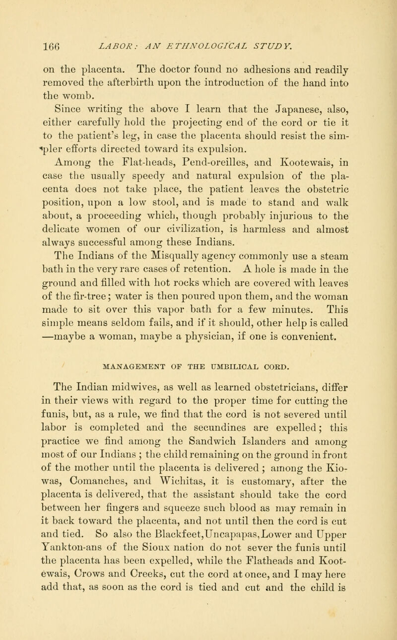 on the placenta. The doctor found no adhesions and readily removed the afterbirth upon the introduction of the hand into the womb. Since writing the above I learn that the Japanese, also, either carefully hold the projecting end of the cord or tie it to the patient's leg, in case the placenta should resist the sim- ^pler efforts directed toward its expulsion. Among the Flat-heads, Pend-oreilles, and Kootewais, in case the usually speedy and natural expulsion of the pla- centa does not take place, the patient leaves the obstetric position, upon a low stool, and is made to stand and walk about, a proceeding which, though probably injurious to the delicate women of our civilization, is harmless and almost always successful among these Indians. The Indians of the Misqually agency commonly use a steam bath in the very rare cases of retention. A hole is made in the ground and filled with hot rocks which are covered with leaves of the fir-tree; water is then poured upon them, and the woman made to sit over this vapor bath for a few minutes. This simple means seldom fails, and if it should, other help is called —maybe a woman, maybe a physician, if one is convenient. MANAGEMENT OF THE UMBILICAL CORD, The Indian midwives, as well as learned obstetricians, differ in their views with regard to the proper time for cutting the funis, but, as a rule, we find that the cord is not severed until labor is completed and the secundines are expelled; this practice we find among the Sandwich Islanders and among most of our Indians ; the child remaining on the ground in front of the mother until the placenta is delivered; among the Kio- was, Comanches, and Wichitas, it is customary, after the placenta is delivered, that the assistant should take the cord between her fingers and squeeze such blood as may remain in it back toward the placenta, and not until then the cord is cut and tied. So also the Blackfeet,Uncapapas,Lower and Upper Yankton-ans of the Sioux nation do not sever the funis until the placenta has been expelled, while the Flatheads and Koot- ewais, Crows and Creeks, cut the cord at once, and I may here add that, as soon as the cord is tied and cut and the child is