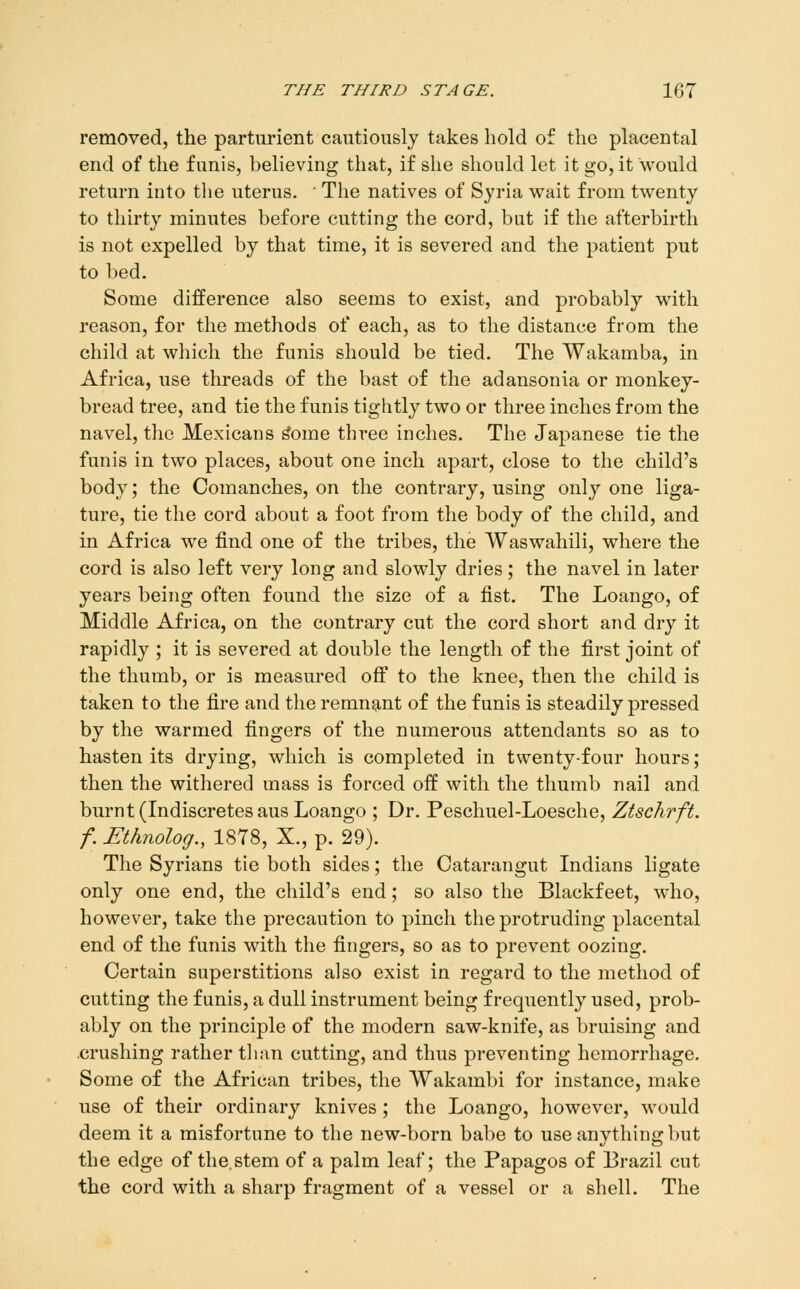 removed, the parturient cautiously takes hold of the placental end of the funis, helieving that, if she should let it go, it would return into the uterus. ■ The natives of Syria wait from twenty to thirty minutes before cutting the cord, but if the afterbirth is not expelled by that time, it is severed and the patient put to bed. Some difference also seems to exist, and probably with reason, for the methods of each, as to the distance from the child at which the funis should be tied. The Wakamba, in Africa, use threads of the bast of the adansonia or monkey- bread tree, and tie the funis tightly two or three inches from the navel, the Mexicans ^ome three inches. The Japanese tie the funis in two places, about one inch apart, close to the child's body; the Comanches, on the contrary, using only one liga- ture, tie the cord about a foot from the body of the child, and in Africa we find one of the tribes, the Waswahili, where the cord is also left very long and slowly dries; the navel in later years being often found the size of a fist. The Loango, of Middle Africa, on the contrary cut the cord short and dry it rapidly ; it is severed at double the length of the first joint of the thumb, or is measured off to the knee, then the child is taken to the fire and the remnant of the funis is steadily pressed by the warmed fingers of the numerous attendants so as to hasten its drying, which is completed in twenty-four hours; then the withered mass is forced off with the thumb nail and burnt (Indiscretesaus Loango ; Dr. Peschuel-Loesche, Ztschrft. f. Ethnolog., 1878, X., p. 29). The Syrians tie both sides; the Catarangut Indians ligate only one end, the child's end; so also the Blackfeet, who, however, take the precaution to pinch the protruding placental end of the funis with the fingers, so as to prevent oozing. Certain superstitions also exist in regard to the method of cutting the funis, a dull instrument being frequently used, prob- ably on the principle of the modern saw-knife, as bruising and crushing rather than cutting, and thus preventing hemorrhage. Some of the African tribes, the Wakambi for instance, make use of their ordinary knives; the Loango, however, would deem it a misfortune to the new-born babe to use anything but the edge of the. stem of a palm leaf; the Papagos of Brazil cut the cord with a sharp fragment of a vessel or a shell. The