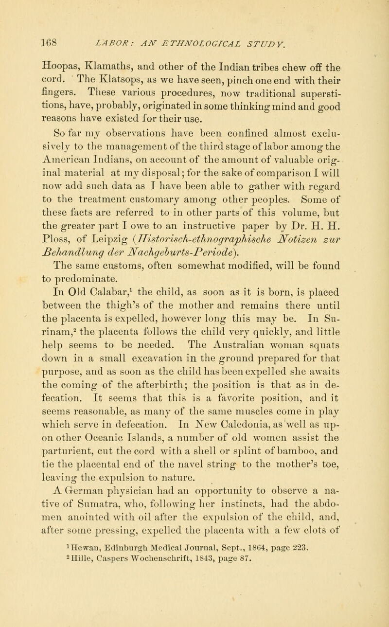 Hoopas, Klamaths, and other of the Indian tribes chew off the cord. The Klatsops, as we have seen, pinch one end with their fingers. These various procedures, now traditional supersti- tions, have, probably, originated in some thinking mind and good reasons have existed for their use. So far nij observations have been confined almost exclu- sively to the management of the thirdstageof labor among the American Indians, on account of the amount of valuable orig- inal material at my disposal; for the sake of comparison I will now add such data as I have been able to gather with regard to the treatment customary among other peoples. Some of these facts are referred to in other parts of this volume, but the greater part I owe to an instructive paper by Dr. II. H. Ploss, of Leipzig {^Ilistorisch-ethnograjphische Notizen zur Behandlung der Nachgeburts-Periode). The same customs, often somewhat modified, will be found to predominate. In Old Calabar,^ the child, as soon as it is born, is placed between the tliigh's of the mother and remains there until the placenta is expelled, however long this may be. In Su- rinam,^ the placenta follows the child very quickly, and little help seems to be needed. The Australian woman squats down in a small excavation in the ground prepared for that purpose, and as soon as the child has been expelled she awaits the coming of the afterbirth; the position is that as in de- fecation. It seems that this is a favorite position, and it seems reasonable, as many of the same muscles come in play which serve in defecation. In J^Tew Caledonia, as well as up- on other Oceanic Islands, a number of old women assist the parturient, cut the cord with a shell or splint of bamboo, and tie the placental end of the navel string to the mother's toe, leaving the expulsion to nature. A German physician had an opportunity to observe a na- tive of Sumatra, who, following her instincts, had the abdo- men anointed with oil after the expulsion of the child, and, after some jiressing, expelled the placenta with a few clots of 1 He wan, Edinburgh Medical Journal, Sept., 1864, page 223. ^Hille, Caspers Wochenschrift, 1843, page 87.