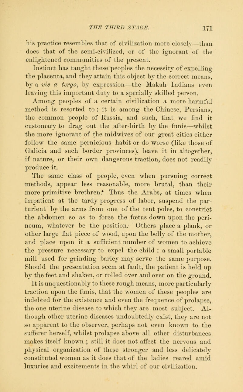 his practice resembles that of civilization more closely—than does that of the semi-civilized, or of the ignorant of the enlightened communities of the present. Instinct has taught these peoples the necessity of expelling the placenta, and they attain this object by the correct means, by a vis a tergo, by expression—the Makali Indians even leaving this important duty to a specially skilled person. Among peoples of a certain civilization a more harmful method is resorted to : it is among the Chinese, Persians, the common people of Ilussia, and such, that we find it customary to drag out the after-birth by the funis—whilst the more ignoraiit of the midwives of our great cities either follow the same pernicious habit or do worse (like those of Galicia and such border provinces), leave it in altogether, if nature, or their own dangerous traction, does not readily produce it. The same class of people, even when pursuing correct methods, appear less reasonable, more brutal, than their more primitive brethren.* Thus the Arabs,- at times when imjDatient at the tardy progress of labor, suspend the par- turient by the arms from one of the tent poles, to constrict the abdomen so as to force the foetus down upon the peri- neum, whatever be the position.- Others place a plank, or other large flat piece of wood, upon the belly of the mother, and place upon it a sufficient number of women to achieve the pressure necessary to expel the child : a small portable mill used for grinding barley may serve the same purpose. Should the presentation seem at fault, the patient is held up by the feet and shaken, or rolled over and over on the ground. It is unquestionably to these rough means, more particularly traction upon the funis, that the w^omen of these peoples are indebted for the existence and even the frequence of prolapse, the one uterine disease to which they are most subject. Al- though other uterine diseases undoubtedly exist, they are not so apparent to the observer, perhaps not even known to the sufferer herself, whilst prolapse above all other disturbances makes itself known ; still it does not affect the nervous and physical organization of these stronger and less delicately constituted women as it does that of the ladies reared amid luxuries and excitements in the whirl of our civilization.