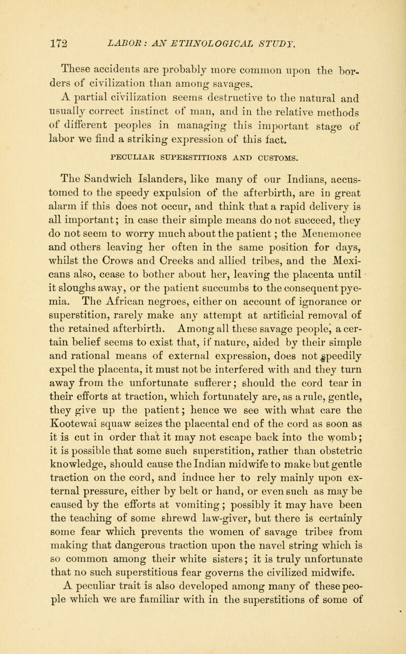 These accidents are probably more common upon tlie bor- ders of civilization than among; savao-es. A partial civilization seems destructive to the natural and usually correct instinct of man, and in the relative methods of different peoples in manacling this important stage of labor we find a striking expression of this fact. PECULIAR SUPEKSTniONS AND CUSTOMS. The Sandwich Islanders, like many of our Indians, accus- tomed to the speedy expulsion of the afterbirth, are in great alarm if this does not occur, and think that a rapid delivery is all important; in case their simple means do not succeed, they do not seem to worry much about the patient; the Menemonee and others leaving her often in the same position for days, whilst the Crows and Creeks and allied tribes, and the Mexi- cans also, cease to bother about her, leaving the placenta until it sloughs away, or the patient succumbs to the consequent pye- mia. The African negroes, either on account of ignorance or superstition, rarely make any attempt at artificial removal of the retained afterbirth. Among all these savage peoplej a cer- tain belief seems to exist that, if nature, aided by their simple and rational means of external expression, does not speedily expel the placenta, it must not be interfered with and they turn away from the unfortunate sufierer; should the cord tear in their efforts at traction, which fortunately are, as a rule, gentle, they give up the patient; hence we see with what care the Kootewai squaw seizes the placental end of the cord as soon as it is cut in order that it may not escape back into the womb; it is possible that some such superstition, rather than obstetric knowledge, should cause the Indian midwife to make but gentle traction on the cord, and induce her to rely mainly upon ex- ternal pressure, either by belt or hand, or even such as may be caused by the efforts at vomiting; possibly it may have been the teaching of some shrewd law-giver, but there is certainly some fear which prevents the women of savage tribes' from making that dangerous traction upon the navel string which is so common among their white sisters; it is truly unfortunate that no such superstitious fear governs the civilized midwife. A peculiar trait is also developed among many of these peo- ple which we are familiar with in the superstitions of some of