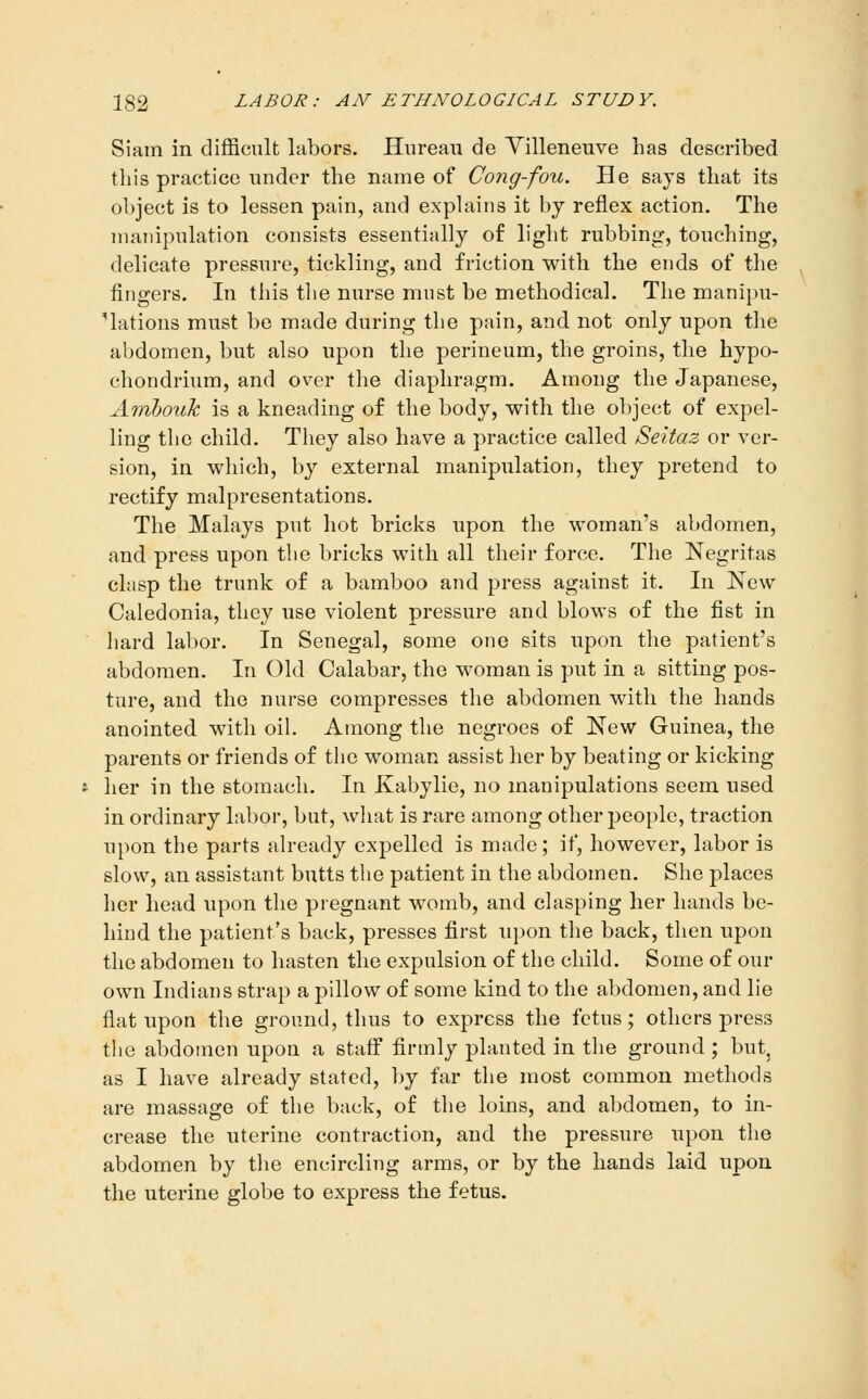 Siam in difficult labors. Hnreau de Villeneuve has described tliis practice under the name of Cong-fou. He says that its object is to lessen pain, and explains it by reflex action. The manipulation consists essentially of light rubbing, touching, delicate pressure, tickling, and friction with the ends of the fingers. In this the nurse must be methodical. The manipu- 'lations must be made during the pain, and not only upon tlie abdomen, but also upon the perineum, the groins, the hypo- chondrium, and over the diaphragm. Among the Japanese, Amhouk is a kneading of the body, with the object of expel- ling the child. They also have a practice called Seitaz or ver- sion, in which, by external manipulation, they pretend to rectify malpresentations. The Malays put hot bricks upon the woman's abdomen, and press upon the bricks with all their force. The Negritas clasp the trunk of a bamboo and press against it. In New Caledonia, they use violent pressure and blows of the fist in hard labor. In Senegal, some one sits upon the patient's abdomen. In Old Calabar, the woman is put in a sitting pos- ture, and the nurse compresses the abdomen with the hands anointed with oiL Among the negroes of New Guinea, the parents or friends of the woman assist her by beating or kicking her in the stomach. In Kabylie, no manipulations seem used in ordinary labor, but, what is rare among other people, traction upon the parts already expelled is made; if, however, labor is slow, an assistant butts the patient in the abdomen. She places her head upon the pregnant womb, and chisping her hands be- hind the patient's back, presses first upon the back, then upon the abdomen to hasten the expulsion of the child. Some of our own Indians strap a pillow of some kind to the abdomen, and lie flat upon the ground, thus to express the fetus; others press the abdomen upon a staff firmly planted in tlie ground ; but, as I have already stated, by far the most common methods are massage of the back, of tlie loins, and abdomen, to in- crease the uterine contraction, and the pressure upon the abdomen by the encircling arms, or by the hands laid upon the uterine globe to express the fetus.