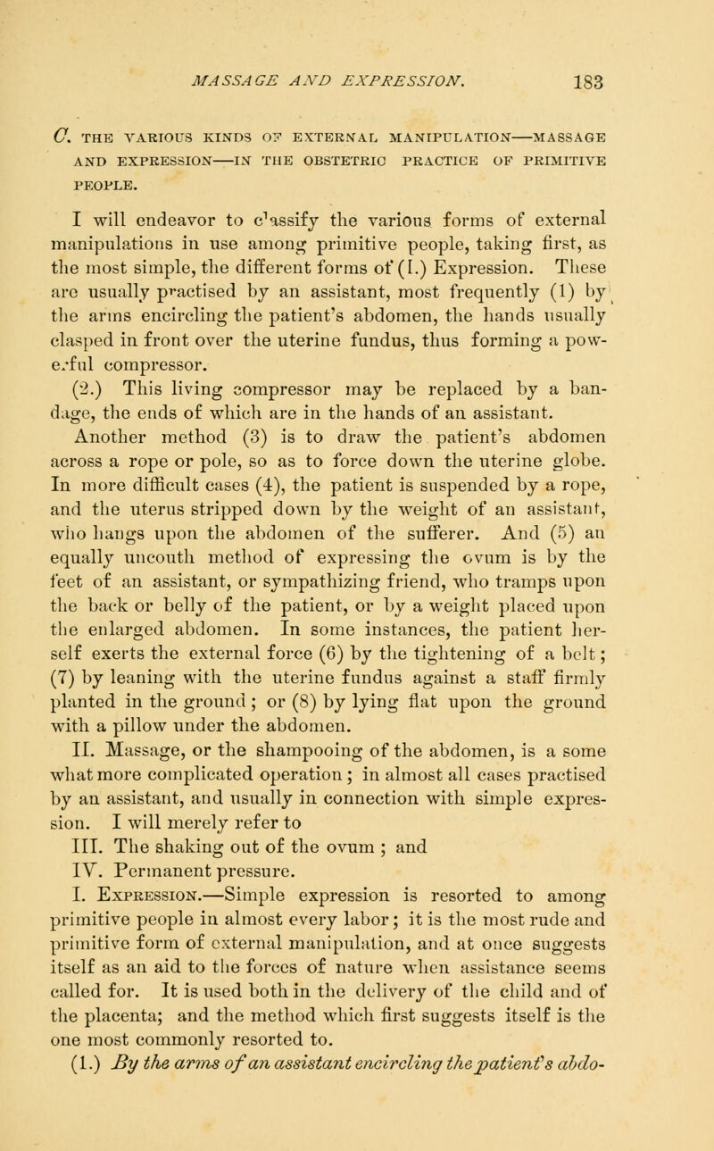 C. THE VARIOUS KINDS 07 EXTERNAL MANIPULATION MASSAGE AND EXPRESSION IN THE OBSTETRIC PRACTICE OF PRIMITIVE PEOPLE. I will endeavor to c'assifj the various forms of external manipulations in use among primitive people, taking first, as the most simple, the different forms of (1.) Expression. These are usually practised by an assistant, most frequently (1) by the arms encircling the patient's abdomen, the hands usually clasped in front over the uterine fundus, thus forming a pow- e.'ful compressor. (2.) This living compressor may be replaced by a ban- dage, the ends of which are in the hands of an assistant. Another method (3) is to draw the patient's abdomen across a rope or pole, so as to force down the uterine globe. In more difficult cases (4), the patient is suspended by a rope, and the uterus stripped down by the weight of an assistant, who hangs upon the abdomen of the sufierer. And (5) an equally uncouth method of expressing the ovum is by the feet of an assistant, or sympathizing friend, who tramps upon the back or belly of the patient, or by a weight placed upon the enlarged abdomen. In some instances, the patient her- self exerts the external force (6) by the tightening of a belt; (7) by leaning with the uterine fundus against a staflT firmly planted in the ground; or (8) by lying flat upon the ground with a pillow under the abdomen. II. Massage, or the shampooing of the abdomen, is a some what more complicated operation ; in almost all cases practised by an assistant, and usually in connection with simple expres- sion. I will merely refer to III. The shaking out of the ovum ; and IV. Permanent pressure. I. Expression.—Simple expression is resorted to among primitive people in almost every labor; it is the most rude and primitive form of external manipulation, and at once suggests itself as an aid to the forces of nature when assistance seems called for. It is used both in the delivery of the child and of the placenta; and the method which first suggests itself is the one most commonly resorted to. (1.) By the arms of an assistant encircling thejpatienfs abdo-