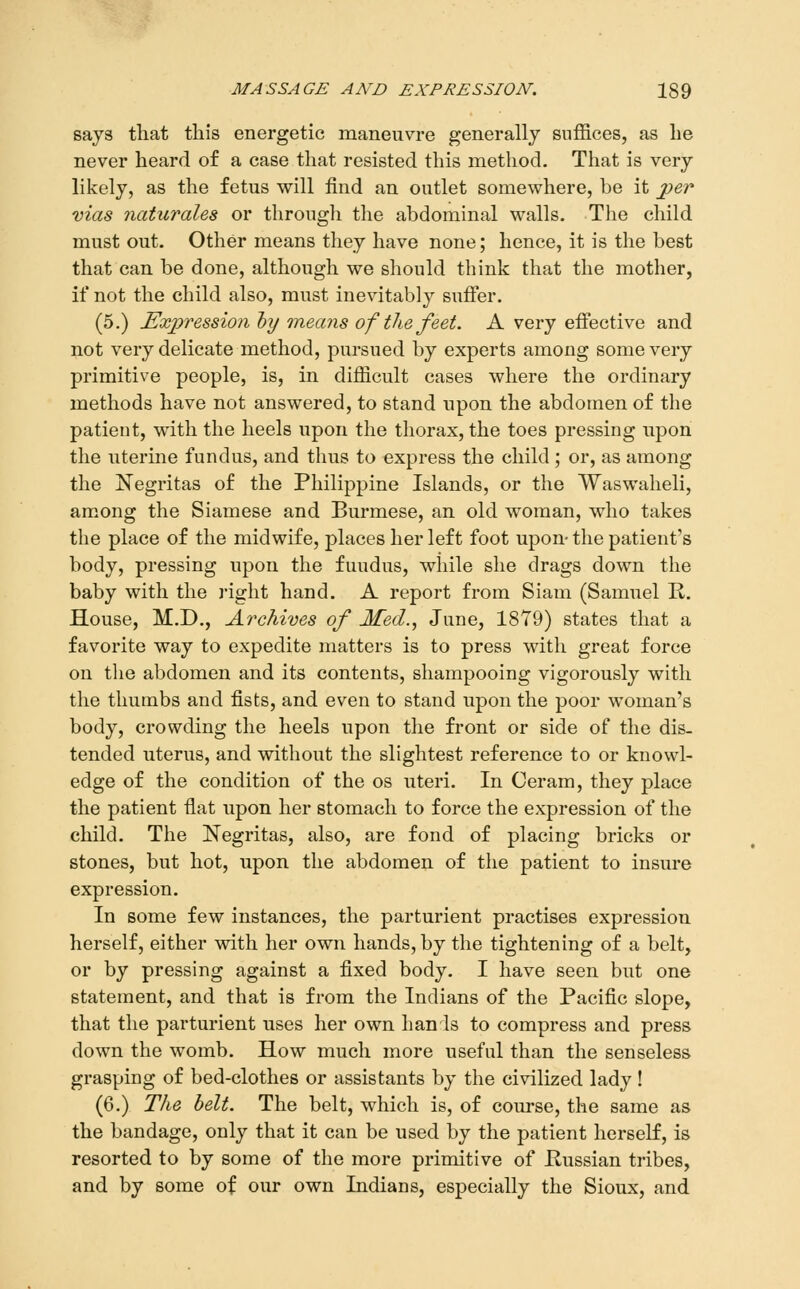 says that this energetic maneuvre generally suffices, as he never heard of a case that resisted this method. That is very likely, as the fetus will find an outlet somewhere, be it per mas naturales or through the abdominal walls. The child must out. Other means they have none; hence, it is the best that can be done, although we should think that the mother, if not the child also, must inevitably suffer. (5.) Expression hy mecms of the feet. A very effective and not very delicate method, pursued by experts among some very primitive people, is, in difficult cases where the ordinary methods have not answered, to stand upon the abdomen of the patient, with the heels upon the thorax, the toes pressing upon the uterine fundus, and thus to express the child; or, as among the Negritas of the Philippine Islands, or the Waswaheli, among the Siamese and Burmese, an old woman, who takes the place of the midwife, places her left foot upon- the patient's body, pressing upon the fundus, while she drags down the baby with the right hand. A report from Siam (Samuel R. House, M.D., Archives of Med., June, 1879) states that a favorite way to expedite matters is to press with great force on the abdomen and its contents, shampooing vigorously with the thumbs and fists, and even to stand upon the poor woman's body, crowding the heels upon the front or side of the dis- tended uterus, and without the slightest reference to or knowl- edge of the condition of the os uteri. In Ceram, they place the patient flat upon her stomach to force the expression of the child. The Negritas, also, are fond of placing bricks or stones, but hot, upon the abdomen of the patient to insure expression. In some few instances, the parturient practises expression herself, either with her own hands, by the tightening of a belt, or by pressing against a fixed body. I have seen but one statement, and that is from the Indians of the Pacific slope, that the parturient uses her own han Is to compress and press down the womb. How much more useful than the senseless grasping of bed-clothes or assistants by the civilized lady ! (6.) The belt. The belt, which is, of course, the same as the bandage, only that it can be used by the patient herself, is resorted to by some of the more primitive of Russian tribes, and by some of our own Indians, especially the Sioux, and