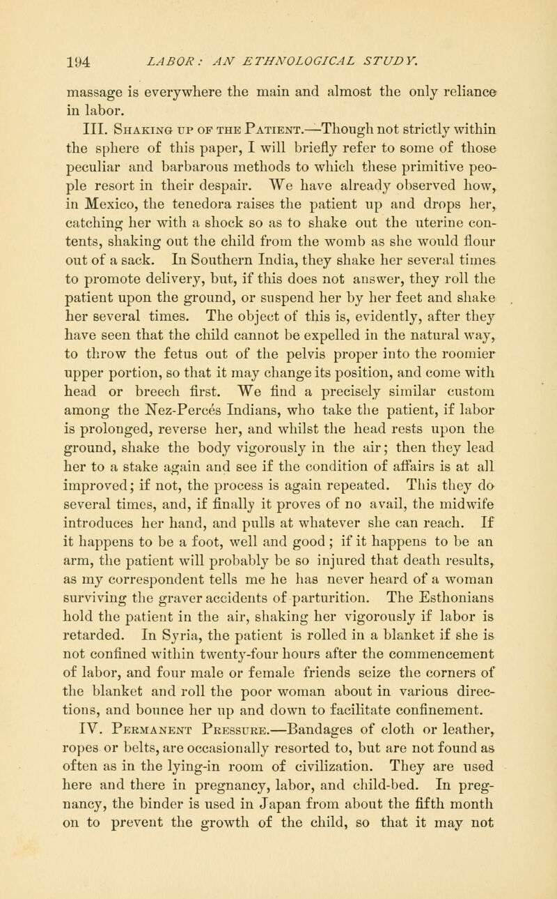 massage is everywhere the main and almost the only reliance in labor. III. Shaking tip of the Patient.—Though not strictly within the sphere of this paper, I will briefly refer to some of those peculiar and barbarous methods to which these primitive peo- ple resort in their despair. We have ah*eady observed how, in Mexico, the tenedora raises the patient up and drops her, catching her with a shock so as to shake out the uterine con- tents, shaking out the child from the womb as she would flour out of a sack. In Southern India, they shake her several times to promote delivery, but, if this does not answer, they roll the patient upon the ground, or suspend her by her feet and shake her several times. The object of this is, evidently, after they have seen that the child cannot be expelled in the natural way, to throw the fetus out of the pelvis proper into the roomier upper portion, so that it may change its position, and come with head or breech first. We find a precisely similar custom among the Nez-Perces Indians, who take the patient, if labor is prolonged, reverse her, and whilst the head rests upon the ground, shake the body vigorously in the air; then they lead her to a stake again and see if the condition of affairs is at all improved; if not, the process is again repeated. This they do several times, and, if finally it proves of no avail, the midwife introduces her hand, and pulls at whatever she can reach. If it happens to be a foot, well and good; if it happens to be an arm, the patient will probably be so injured that death results, as my correspondent tells me he has never heard of a woman surviving the graver accidents of parturition. The Esthonians hold the patient in the air, shaking her vigorously if labor is retarded. In Syria, the patient is rolled in a blanket if she is not confined within twenty-four hours after the commencement of labor, and four male or female friends seize the corners of the blanket and roll the poor woman about in various direc- tions, and bounce her up and down to facilitate confinement. IV. Permanent Pressure.—Bandages of cloth or leather, ropes or belts, are occasionally resorted to, but are not found as often as in the lying-in room of civilization. They are used here and there in pregnancy, labor, and child-bed. In preg- nancy, the binder is used in Japan from about the fifth month on to prevent the growth of the child, so that it may not