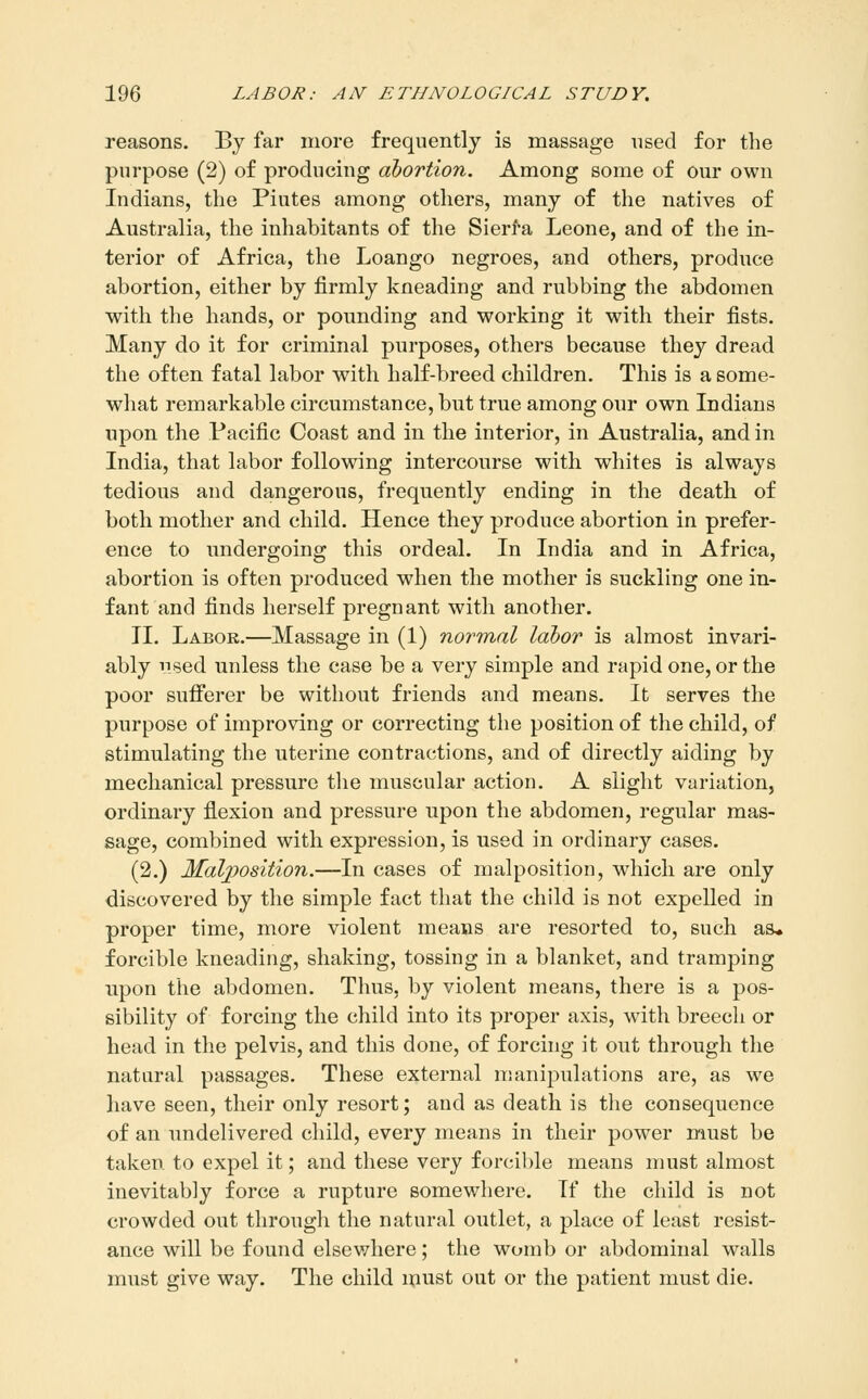 reasons. Bj far more frequently is massage used for the purpose (2) of producing abortion. Among some of our own Indians, the Piutes among others, many of the natives of Australia, the inhabitants of the Sierfa Leone, and of the in- terior of Africa, the Loango negroes, and others, produce abortion, either by firmly kneading and rubbing the abdomen with the hands, or pounding and working it with their fists. Many do it for criminal purposes, others because they dread the often fatal labor with half-breed children. This is a some- what remarkable circumstance, but true among our own Indians upon the Pacific Coast and in the interior, in Australia, and in India, that labor following intercourse with whites is always tedious and dangerous, frequently ending in the death of both mother and child. Hence they produce abortion in prefer- ence to undergoing this ordeal. In India and in Africa, abortion is often produced when the mother is suckling one in- fant and finds herself pregnant with another. II. Labor.—Massage in (1) normal labor is almost invari- ably nsed unless the case be a very simple and rapid one, or the poor sufferer be without friends and means. It serves the purpose of improving or correcting the position of the child, of stimulating the uterine contractions, and of directly aiding by mechanical pressure the muscular action. A slight variation, ordinary flexion and pressure upon the abdomen, regular mas- sage, combined with expression, is used in ordinary cases. (2.) Malposition.—In cases of malposition, which are only discovered by the simple fact that the child is not expelled in proper time, more violent means are resorted to, such as* forcible kneading, shaking, tossing in a blanket, and tramping upon the abdomen. Thus, by violent means, there is a pos- sibility of forcing the child into its proper axis, with breech or head in the pelvis, and this done, of forcing it out through the natural passages. These external manipulations are, as we have seen, their only resort; and as death is the consequence of an undelivered child, every means in their power must be taken to expel it; and these very forcible means must almost inevitably force a rupture somewhere. If the child is not crowded out through the natural outlet, a place of least resist- ance will be found elsewhere; the womb or abdominal walls must give way. The child must out or the patient must die.