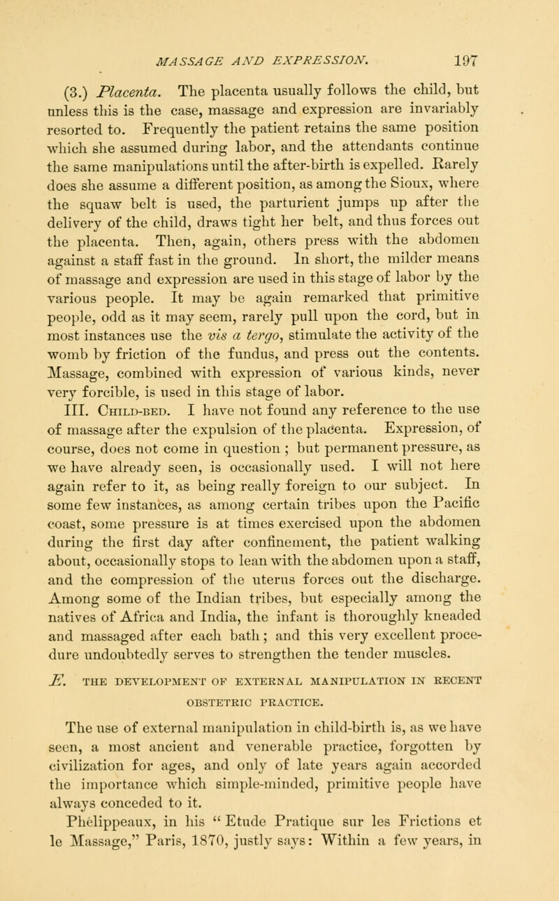 (3.) Placenta. The placenta usually follows the child, but unless this is the case, massage and expression are invariably resorted to. Frequently the patient retains the same position which she assumed during labor, and the attendants continue the same manipulations until the after-bu-th is expelled. Rarely does she assume a different position, as among the Sioux, where the squaw belt is used, the parturient jumps up after the delivery of the child, draws tight her belt, and thus forces out the placenta. Then, again, others press with the abdomen against a staff fast in the ground. In short, the milder means of massage and expression are used in this stage of labor by the various people. It may be again remarked that primitive people, odd as it may seem, rarely pull upon the cord, but in most instances use the vis a tergo, stimulate the activity of the womb by friction of the fundus, and press out the contents. Massage, combined with expression of various kinds, never very forcible, is used in this stage of labor. III. Child-bed. I have not found any reference to the use of massage after the expulsion of the pladenta. Expression, of course, does not come in question ; but permanent pressure, as we have already seen, is occasionally used. I will not here again refer to it, as being really foreign to our subject. In some few instances, as among certain tribes upon the Pacific coast, some pressure is at times exercised upon the abdomen during the first day after confinement, the patient walking about, occasionally stops to lean with the abdomen upon a staff, and the compression of the uterus forces out the discharge. Among some of the Indian tribes, but especially among the natives of Africa and India, the infant is thoroughly kneaded and massaged after each bath; and this very excellent proce- dure undoubtedly serves to strengthen the tender muscles. J^. THE DEVELOPMENT OF EXTERNAL MANIPULATION IN KECENT OBSTETRIC PRACTICE. The use of external manipulation in child-birth is, as we have seen, a most ancient and venerable practice, forgotten by civilization for ages, and only of late years again accorded the importance w^hich simple-minded, primitive people have always conceded to it. Phelippeaux, in his  Etude Pratique sur les Frictions et le Massage, Paris, 1870, justly says: Within a few years, in