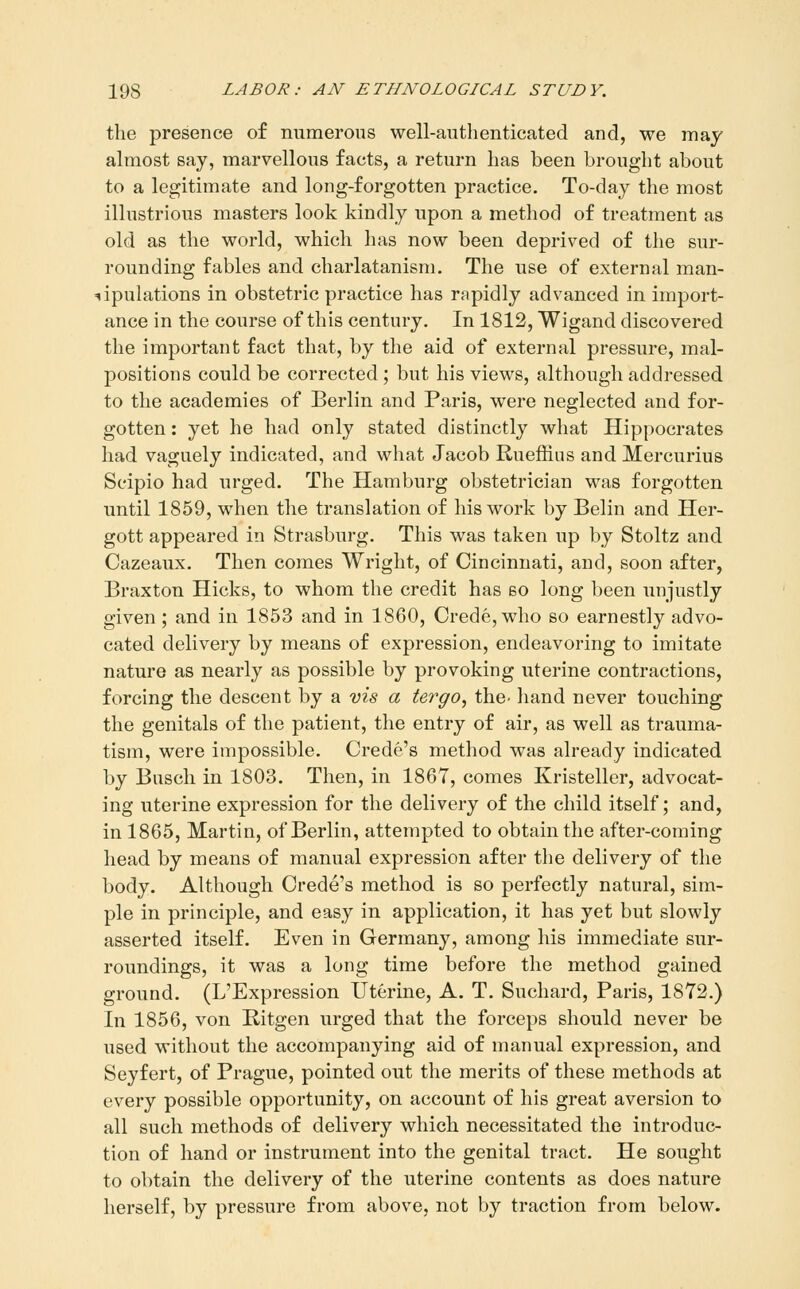 the presence of mimerons well-authenticated and, we may almost say, marvellous facts, a return has been brought about to a legitimate and long-forgotten practice. To-day the most illustrious masters look kindly upon a method of treatment as old as the world, which has now been deprived of the sur- rounding fables and charlatanism. The use of external man- stipulations in obstetric practice has rapidly advanced in import- ance in the course of this century. In 1812, Wigand discovered the important fact that, by the aid of external pressure, mal- positions could be corrected ; but his views, although addressed to the academies of Berlin and Paris, were neglected and for- gotten : yet he had only stated distinctly what Hippocrates had vaguely indicated, and what Jacob Rueffius and Mercurius Seipio had urged. The Hamburg obstetrician was forgotten until 1859, when the translation of his work by Belin and Her- gott appeared in Strasburg. This was taken up by Stoltz and Cazeaux. Then comes Wright, of Cincinnati, and, soon after, Braxton Hicks, to whom the credit has so long been unjustly given ; and in 1853 and in 1860, Crede, who so earnestly advo- cated delivery by means of expression, endeavoring to imitate nature as nearly as possible by provoking uterine contractions, forcing the descent by a vis a tergo, the- hand never touching the genitals of the patient, the entry of air, as well as trauma- tism, were impossible. Crede's method was already indicated by Busch in 1803. Then, in 1867, comes Kristeller, advocat- ing uterine expression for the delivery of the child itself; and, in 1865, Martin, of Berlin, attempted to obtain the after-coming head by means of manual expression after the delivery of the body. Although Crede's method is so perfectly natural, sim- ple in principle, and easy in application, it has yet but slowly asserted itself. Even in Germany, among his immediate sur- roundings, it was a long time before the method gained ground. (L'Expression Uterine, A. T. Suchard, Paris, 1872.) In 1856, von Ritgen urged that the forceps should never be used without the accompanying aid of manual expression, and Seyfert, of Prague, pointed out the merits of these methods at every possible opportunity, on account of his great aversion to all such methods of delivery which necessitated the introduc- tion of hand or instrument into the genital tract. He sought to obtain the delivery of the uterine contents as does nature herself, by pressure from above, not by traction from below.