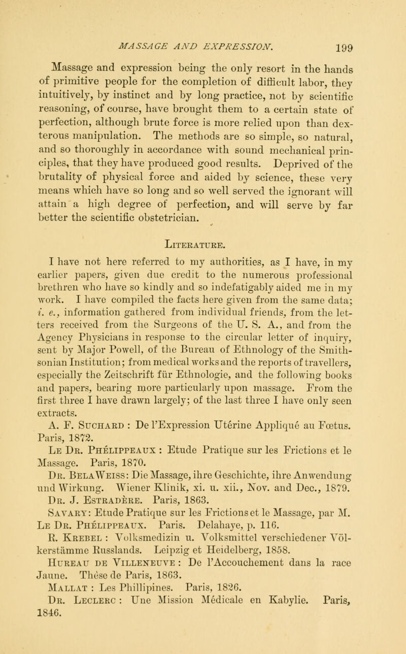 Massage and expression being the only resort in the hands of primitive people for the completion of difficult labor, they intuitively, by instinct and by long practice, not by scientific reasoning, of course, have brought them to a certain state of perfection, although brute force is more relied upon than dex- terous manipulation. The methods are so simple, so natural, and so thoroughly in accordance with sound mechanical prin- ciples, that they have produced good results. Deprived of the brutality of physical force and aided by science, these very means vt^hich have so long and so well served the ignorant will attain a high degree of perfection, and will serve by far better the scientific obstetrician. Literature. I have not here referred to my authorities, as I have, in my earlier papers, given due credit to the numerous j)rofessional brethren who have so kindly and so indefatigably aided me in my work. I have compiled the facts here given from the same data; ■i. e., information gathered from individual friends, from the let- ters received from the Surgeons of the IT. S. A., and from the Agency Physicians in response to the circular letter of inquiry, sent by Major Powell, of the Bureau of Ethnology of the Smith- sonian Institution; from medical works and the reports of travellers, especially the Zeitschrift fiir Ethnologic, and the following books and papers, bearing more particularly upon massage. From the first three I have drawn largely; of the last three I have only seen extracts. A. F. SucHARD : De I'Expression Uterine Applique au Foetus. Paris, 1872. Le Dr. Phelippeaux : Etude Pratique sur les Frictions et le Massage. Paris, 1870. Dr. BelaWeiss: Die Massage, ihre Geschichte, ihre Anwendung und Wirkung. Wiener Klinik, xi. u. xii., Nov. and Dec, 1879. Dr. J. Estradere. Paris, 1863. Savary: Etude Pratique sur les Frictions etle Massage, par M. Le Dr. Phelippeaux. Paris. Delaha3'e, p. 116. R. Krebel : Volksmedizin u. Volksmittel verschiedcner Vol- kerstiimme Eusslands. Leipzig et Heidelberg, 1858. HuREAU DE ViLLEisTEUVE : Dc I'Accouchemeiit dans la race Jaune. These de Paris, 1863. Mallat : Les Phillipincs. Paris, 1826. Dr. Leclerc : Une Mission Medicale en Kabylie. Paris, 1846.