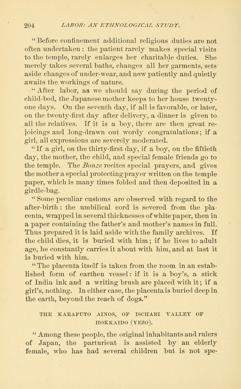  Before confinement additional religious duties are not often undertaken : the patient rarely makes special visits to the temple, rarely enlarges her charitable duties. She merely takes several baths, changes all her garments, sets' aside changes of under-wear, and now patiently and quietly awaits the workings of nature.  After labor, as we should say during the period of child-bed, the Japanese mother keeps to her house twenty- one days. On the seventh day, if all is favorable, or later, on the twenty-first day after delivery, a dinner is given to all the relatives. If it is a boy, there are then great re- ioicings and long-drawn out wordy congratulations; if a girl, all expressions are severely moderated.  If a girl, on the thirty-first day, if a boy, on the fiftieth day, the mother, the child, and special female friends go to the temple. The Bonze recites special prayers, and gives the mother a special protecting prayer written on the temple paper, which is many times folded and then deposited in a girdle-bag.  Some peculiar customs are observed with regard to the after-birth: the umbilical cord is severed from the pla • centa, wrapped in several thicknesses of white paper, then in a paper containing the father's and mother's names in full. Thus prepared it is laid aside with the family archives. If the child dies, it is buried with him; if he lives to adult age, he constantly carries it about with him, and at last it is buried with him.  The placenta itself is taken from the room in an estab- lished form of earthen vessel: if it is a boy's, a stick of India ink and a writing brush are placed with it; if a girl's, nothing. In either case, the placenta is buried deep in the earth, beyond the reach of dogs. THE KAEAFUTO AINOS, OF ISCHARI VALLEY OP HOKKAIDO (YEZO).  Among these people, the original inhabitants and rulers of Japan, the parturient is assisted by an elderly female, who has had several children but is not spe-