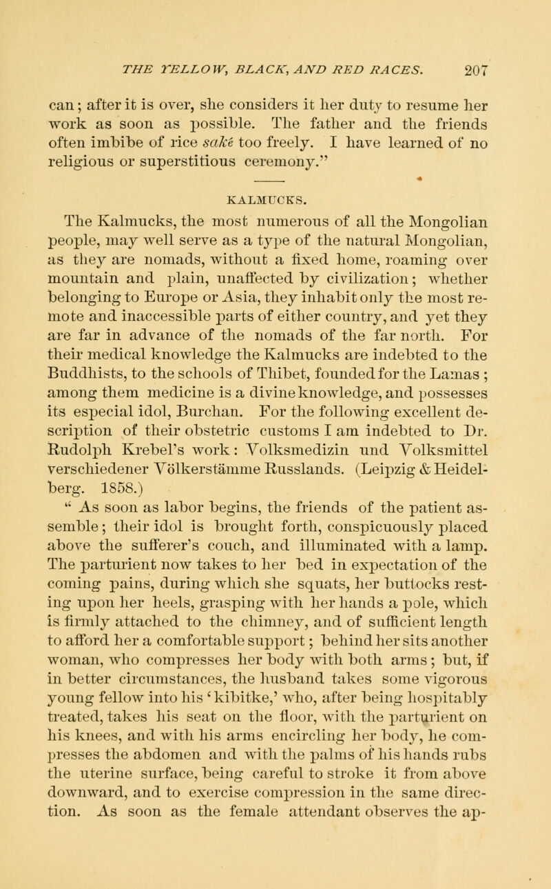 can; after it is over, she considers it her duty to resume her work as soon as jjossible. The father and the friends often imbibe of rice sake too freely. I have learned of no religious or superstitious ceremony, KALMUCKS. The Kalmucks, the most numerous of all the Mongolian people, may well serve as a tyj^e of the natural Mongolian, as they are nomads, without a fixed home, roaming over mountain and plain, unaffected by civilization; whether belonging to Europe or Asia, they inhabit only the most re- mote and inaccessible parts of either country, and yet they are far in advance of the nomads of the far north. For their medical knowledge the Kalmucks are indebted to the Buddhists, to the schools of Thibet, founded for the Lamas ; among them medicine is a divine knowledge, and possesses its especial idol, Burchan. For the following excellent de- scription of their obstetric customs I am indebted to Dr. Rudolph Krebel's work: Yolksmedizin und Yolksmittel Verschiedener Yolkerstamme Russlands. (Leipzig & Heidel- berg. 1858.)  As soon as labor begins, the friends of the patient as- semble ; their idol is brought forth, conspicuously placed above the sufferer's couch, and illuminated with a lamp. The parturient now takes to her bed in expectation of the coming pains, during which she squats, her buttocks rest- ing upon her heels, grasping with her hands a pole, which is firmly attached to the chimney, and of sufficient length to afford her a comfortable support; behind her sits another woman, who compresses her body with both arms ; but, if in better circumstances, the husband takes some vigorous young fellow into his ' kibitke,' who, after being hospitably treated, takes his seat on the floor, with the parturient on his knees, and with his arms encircling her body, he com- presses the abdomen and with the palms of his hands rubs the uterine surface, being careful to stroke it from above downward, and to exercise compression in the same direc- tion. As soon as the female attendant observes the ap-