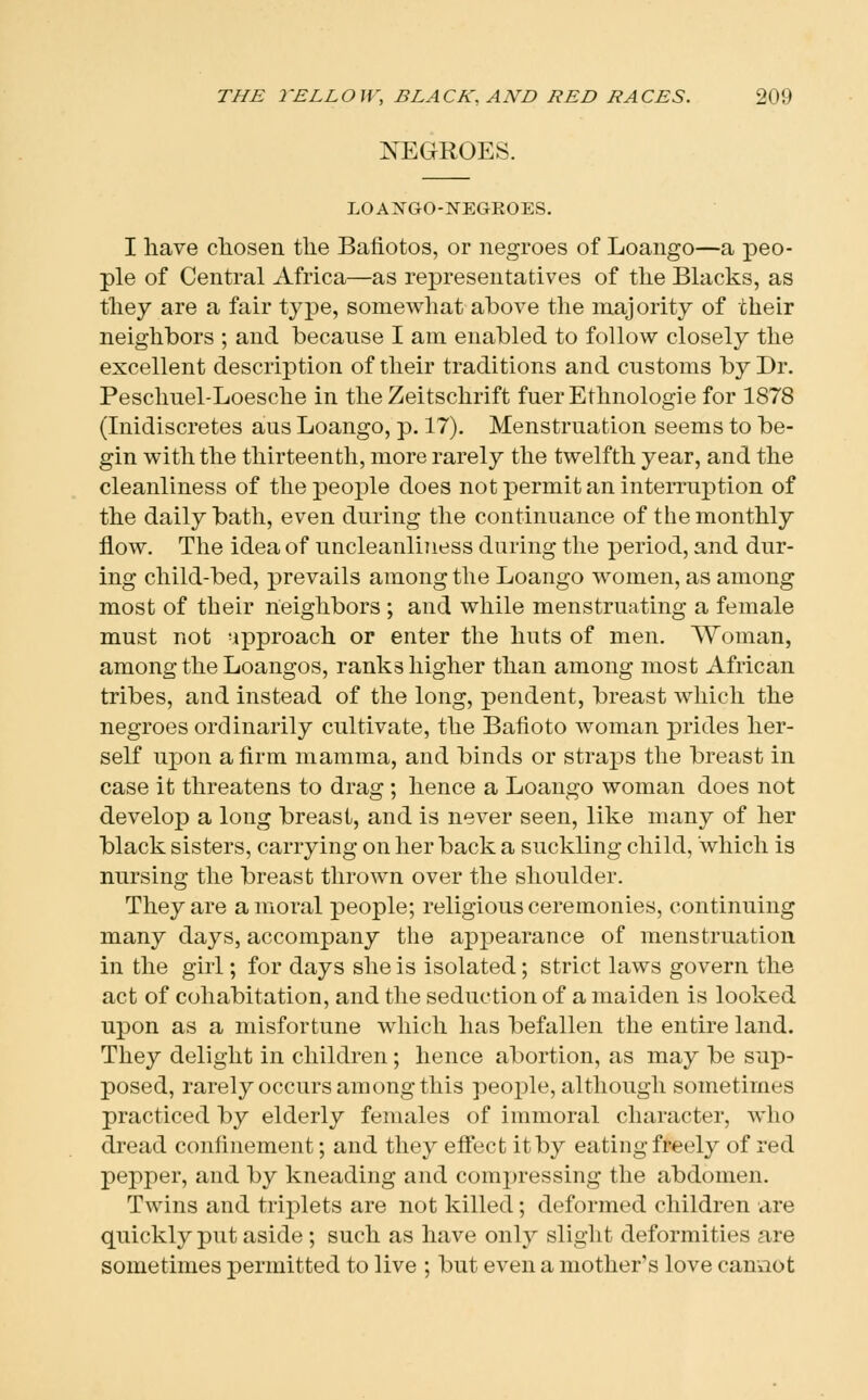 NEGROES. LOANGO-NEGKOES. I have chosen the Bafiotos, or negroes of Loaugo—a peo- ple of Central Africa—as representatives of the Blacks, as they are a fair type, somewhat above the majority of their neighbors ; and because I am enabled to follow closely the excellent description of their traditions and customs by Dr. Peschuel-Loesche in the Zeitschrift fuerEthnologiefor 1878 (Inidiscretes aus Loango, p. 17). Menstruation seems to be- gin with the thirteenth, more rarely the twelfth year, and the cleanliness of the people does not permit an interruption of the daily bath, even during the continuance of the monthly flow. The idea of uncleanliness during the period, and dur- ing child-bed, prevails among the Loango women, as among most of their neighbors ; and while menstruating a female must not -ipproach or enter the huts of men. Woman, among the Loangos, ranks higher than among most African tribes, and instead of the long, pendent, breast which the negroes ordinarily cultivate, the Bafioto woman prides her- self upon a firm mamma, and binds or straps the breast in case it threatens to drag ; hence a Loango woman does not develop a long breast, and is never seen, like many of her black sisters, carrying on her back a suckling child, which is nursing the breast thrown over the shoulder. They are amoral people; religious ceremonies, continuing many days, accompany the appearance of menstruation in the girl; for days she is isolated; strict laws govern the act of cohabitation, and the seduction of a maiden is looked upon as a misfortune which has befallen the entire land. They delight in children; hence abortion, as may be sup- posed, rarely occurs among this people, although sometimes practiced by elderly females of immoral character, who dread confinement; and they effect it by eating freely of red pepper, and by kneading and compressing the abdomen. Twins and triplets are not killed; deformed children are quickly put aside; such as have only slight deformities are sometimes permitted to live ; but even a mother's love canaot