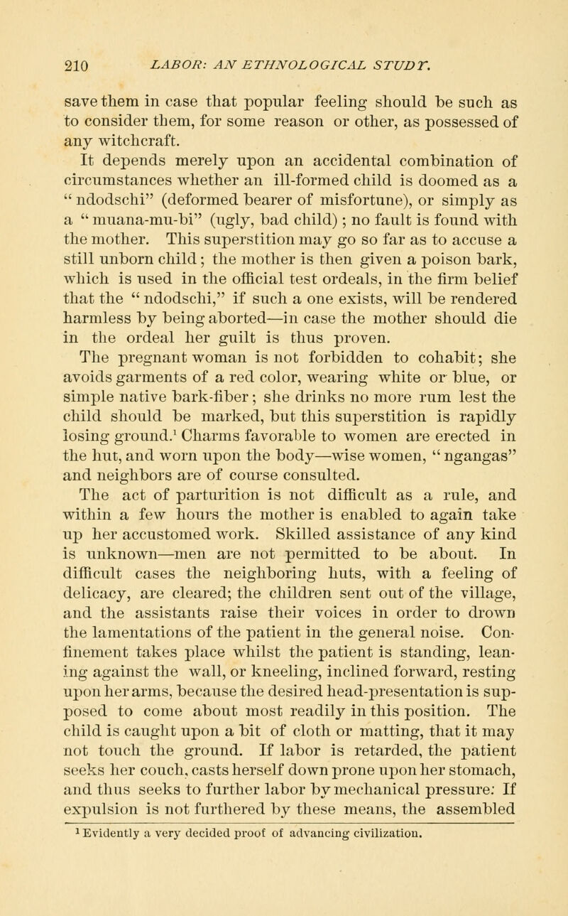 save them in case tliat popular feeling should be such as to consider them, for some reason or other, as possessed of any witchcraft. It depends merely upon an accidental combination of circumstances whether an ill-formed child is doomed as a  ndodschi (deformed bearer of misfortune), or simply as a  muana-mu-bi (ugly, bad child); no fault is found with the mother. This superstition may go so far as to accuse a still unborn child; the mother is then given a poison bark, which is used in the official test ordeals, in the firm belief that the  ndodschi, if such a one exists, will be rendered harmless by being aborted—in case the mother should die in the ordeal her guilt is thus proven. The pregnant woman is not forbidden to cohabit; she avoids garments of a red color, wearing white or blue, or simple native bark-fiber; she drinks no more rum lest the child should be marked, but this superstition is rapidly losing ground.^ Charms favorable to women are erected in the hut, and worn upon the body—wise women,  ngangas and neighbors are of course consulted. The act of parturition is not difficult as a rule, and within a few hours the mother is enabled to again take up her accustomed work. Skilled assistance of any kind is unknown—men are not permitted to be about. In difficult cases the neighboring huts, with a feeling of delicacy, are cleared; the children sent out of the village, and the assistants raise their voices in order to drown the lamentations of the patient in the general noise. Con- finement takes place whilst the patient is standing, lean- ing against the wall, or kneeling, inclined forward, resting upon her arms, because the desired head-presentation is sup- posed to come about most readily in this position. The child is caught upon a bit of cloth or matting, that it may not touch the ground. If labor is retarded, the patient seeks her couch, casts herself down prone upon her stomach, and thus seeks to further labor by mechanical pressure: If expulsion is not furthered by these means, the assembled 1 Evidently a very decided proof of advancing civilization.