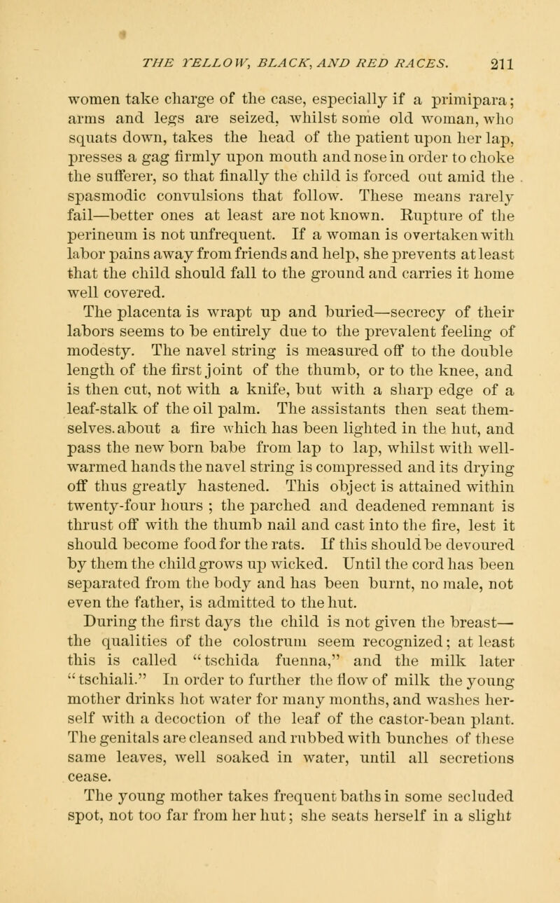 women take charge of the case, especially if a primipara; arms and legs are seized, whilst some old woman, who squats down, takes the head of the patient upon her lap, presses a gag firmly upon mouth and nose in order to choke the sufferer, so that finally the child is forced out amid the spasmodic convulsions that follow. These means rarely fail—better ones at least are not known. Rupture of the perineum is not unfrequent. If a woman is overtaken with labor pains away from friends and help, she prevents at least that the child should fall to the ground and carries it home well covered. The placenta is wrapt up and buried—secrecy of their labors seems to be entirely due to the prevalent feeling of modesty. The navel string is measured off to the double length of the first joint of the thumb, or to the knee, and is then cut, not with a knife, but with a sharp edge of a leaf-stalk of the oil palm. The assistants then seat them- selves, about a fire which has been lighted in the hut, and pass the new born babe from lap to lap, whilst with well- warmed hands the navel string is compressed and its drying off thus greatly hastened. This object is attained within twenty-four hours ; the parched and deadened remnant is thrust off with the thumb nail and cast into the fire, lest it should become food for the rats. If this should be devoured by them the child grows up wicked. Until the cord has been separated from the body and has been burnt, no male, not even the father, is admitted to the hut. During the first days the child is not given the breast— the qualities of the colostrum seem recognized; at least this is called tschida fuenna, and the milk later tschiali. In order to further the flow of milk the young mother drinks hot water for many months, and washes her- self with a decoction of the leaf of the castor-bean plant. The genitals are cleansed and rubbed with bunches of these same leaves, well soaked in water, until all secretions cease. The young mother takes frequent baths in some secluded spot, not too far from her hut; she seats herself in a slight