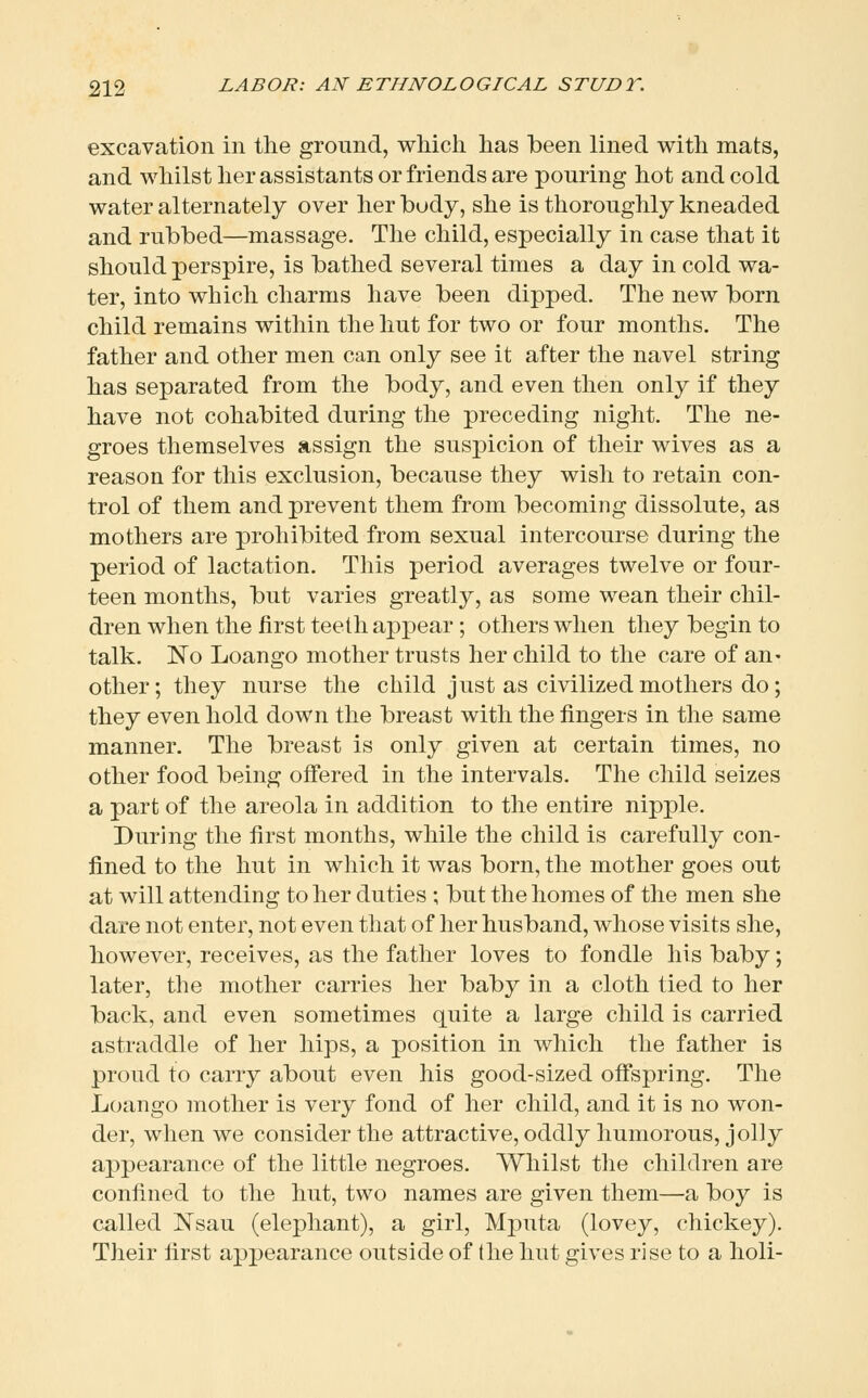 excavation in the ground, which has been lined with mats, and whilst her assistants or friends are pouring hot and cold water alternately over her body, she is thoroughly kneaded and rubbed—massage. The child, especially in case that it should perspire, is bathed several times a day in cold wa- ter, into which charms have been dipped. The new born child remains within the hut for two or four months. The father and other men can only see it after the navel string has separated from the body, and even then only if they have not cohabited during the preceding night. The ne- groes themselves assign the suspicion of their wives as a reason for this exclusion, because they wish to retain con- trol of them and prevent them from becoming dissolute, as mothers are prohibited from sexual intercourse during the period of lactation. This period averages twelve or four- teen months, but varies greatly, as some wean their chil- dren when the first teeth appear; others when they begin to talk. No Loango mother trusts her child to the care of an- other; they nurse the child just as civilized mothers do; they even hold down the breast with the fingers in the same manner. The breast is only given at certain times, no other food being offered in the intervals. The child seizes a part of the areola in addition to the entire nipple. During the first months, while the child is carefully con- fined to the hut in which it was born, the mother goes out at will attending to her duties ; but the homes of the men she dare not enter, not even that of her husband, whose visits she, however, receives, as the father loves to fondle his baby; later, the mother carries her baby in a cloth tied to her back, and even sometimes quite a large child is carried astraddle of her hips, a position in which the father is proud to carry about even his good-sized offspring. The Loango mother is very fond of her child, and it is no won- der, when we consider the attractive, oddly humorous, jolly appearance of the little negroes. Whilst the children are confined to the hut, two names are given them—a boy is called Nsau (elephant), a girl, Mputa (lovey, chickey). Their first appearance outside of the hut gives rise to a holi-